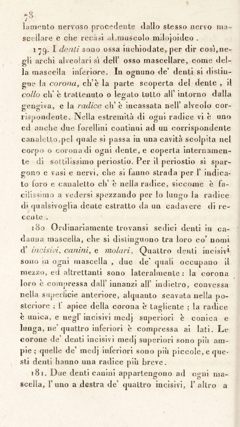 i lamf^îito nervoso orocecîeote ilallo stesso oervo nîa- sceilare e che recasi aljîiüscolo mjlojoideo . 1^9. î denti sono ossa inchiodate, per dir cosî,ne« g!i archi alveolard si delF osso mascellare, corne dél- ia rnasceda inferîore. In oflfnuno de’ denti si distiu- G gne la corona^ ch’è la parte scoperta deî dente , il collo clF c trattenuto o legato tutto ail’ intorno dalla gengiva, e la radice ch’ è iucassata ncll’ alveolo cor- risüondeote. Nella estremità di oo^ni radice v’i e uno 1 O ed anche due forelliiii continui ad un corrispondente canidelto,pel quale ^si passa in una cavità scolpita nel corpo O coronadi ogni dente, e coperta internamen- te di soîlilîssimo perioslio. Per il periostio si Sj)ar- gono c vasi e nervi, clic si fanno strada per 1’ indica- to ioro e canaîetto ch’ ë neita radice, siccoaie ë fa- cilissiirio a vedersi spezzando per îo limgo la radice di qualsivoglia dente estratto da un cadavere di ré- cente . i8o Ordinarîaniente trovansi sedici denti in ca- dauoa masceila, che si distinguono tra loro co’ uomi d’ incis'm, caninl, e molari. Quattro denti incisivl sono m ogni rnascella , due de’ quali occupano il mezzo, ed altrettanli sono laterahnenle : la corona loro ë compressa dall’ innanzi ail’ indietro, coavessa nella superheie anteriore, alquanto scavata neiia po- stenore ; l apice délia corona ë tagliente ; la radice ë uuica, e uegl’ incisivi niedj superiori ë conica e lunga, ne’quattro inferiori ë compressa ai lati. Le coroue de’ denti incisivi medj superiori sono piii am~ pie; quelle de’ medj inferiori sono piu piccole, e que- sti denti hanno una radice pin brève. 181. Due denti cauini appartengono ad ogni nia- scella, r uno a destra de’ quattro incisivi, 1’ altro a