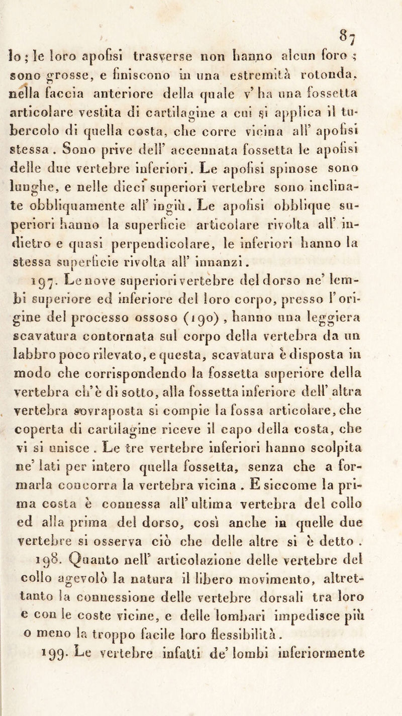 ^7 lo * le loro apofîsî trasv^erse non liaano alcun foro ; sono grosse, e finiscono in uaa estremUà rotonda. nella faccia anterlore délia quale v’ ha uoa îossetia articolare vestita di cartilagioe a coi appllca il to- bercolo di quella costa, clie corre vicioa alT apotisi stessa . Sono prive delF accenuata fossetta le apolisi delle due vertebre Inferiori, Le apofisi spinose sono lunghe, e nelle dieci superiori vertebre sono inclina- te obbllquaraente air ingiii. Le apolisi obbiique su- periori hanno la superticie articolare rlvolta ail’ In- dletro e quasi perpendlcolare, le Inferiori hanno la stessa süperlicle rlvolta alf innanzl. ig'j. Lenove superiori vertebre deldorso ne’ lem- bl superiore ed Inferlore del îoro corpo, presso F ori- gine de! processo ossoso (190) , hanno una legglera scavatura contornata sul corpo délia vertebra da un labbro poco rllevato, e questa, scavatura è disposta iii modo che eorrlspondendo la fossetta superlore délia vertebra ch’è dlsotto, alla fossetta inferlore delf altra vertebra sovraposta si comple lafossa articolare, che coperta dl cartllaglne rlceve 11 capo délia costa, che vl si onlsce . Le tre vertebre inferiori hanno scolpita ne’ lati per intero quella fossetta, senza che a for- niarla concorra la vertebra vicina . Esiccome la pri- ma costa è connessa all’ultima vertebra del collo ed alla prima del dorso, cosi anche in quelle due vertebre si osserva clb che delle altre si h detto . 198. Qu auto neir articolazione delle vertebre del collo agevolo la natura il libero movimento, altret- tanto la connessione delle vertebre dorsal! tra loro e con le coste vicine, e delle lombari impedisce piîi O meno la troppo facile loro flessibiiltà.
