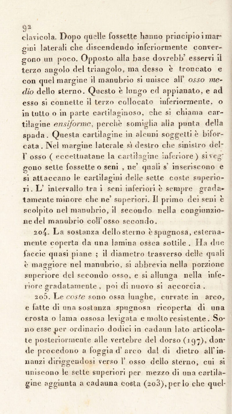 clavîcola. Ropo quelle fossette hainio prîocîpio i mar frici lateraii che dsscendendo inferiormente conver- b gono un poco. terzo angolo dei triangolo, ma desso è troocato e con quel margine ii raanubrio si imisee air osso me-- dio dello sterno. Qoesto e limgo ed appianato, e ad în totto O iîi parte cariilaginoso, clie sî chi a ma car- tüagine ensiformc, perche somiglia alla poota délia spada. Qoesta cartilagine io aîeuni soggetti ë bifor- cala. Nef margioe latérale si destro che sinivStro de!”’ F osso ( eccettîiatane la carlilagine inferiore) siveg' gono sette fossette o seni , ne’ qnali s’ inseriscono e si attaccaoo le cartilagiiii delle sette coste superio- ri, L’ intervalio tra i seni inferiori ë sem|>ie ^rada* tamente minore che ne’ superiori. Il primo dei seni ë scolpito nel maoobrio, il secondo nella congiunzio- ne dei manobrio coü’osso secondo. mcnte coperta da una lamina ossca sottiîe . Ha due faccie quasi piane ; il diametro trasverso delle qoaii ë maggiore ne! manobrio, si abbrevia nella porzione superiore dei secondo osso, e si allunga nella inie» riore gradataraeoie , poi di noovo si accorcia . 205. Le coste sono ossa luns^he, corvate in arco, e latte di ona sostanza spof^nosa ricoperta di una crosta o lama ossosa levigata e rnolto resistente. So- no esse ^er ordinario dodici in cadann lato articola- le posterjormenle aile vertebre dei dorso (197)» don- de procedono a loggia d’arco dal di dietro airin- nanzi dlriggeodosi verso F osso dello sterno, cui si nniscoîio le sette superiori per mezzo di una cartila- gine aggiunta a cadauna cnsta (208),per lo che quel- Opposto alla base dovrebb’ esservi il
