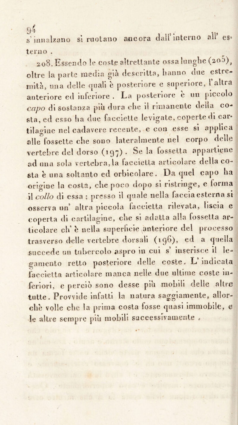 ■ig.s sionalzaîîo si roolano aocora dalfmterno terao . 2.08. Esseîîdo le cosle altreUaiite ossakinglie (2o5)^ oître ia parte lïiedia glà rleserittaj lianoo due estre- roltà, nna délié fjoali è posteriore e siiperiore, Faltra aoteriore ed juienore . La posteriore e un pictolo cctpo di sostaoza pui dora ehe d ruiianente délia co-» sta, ed esso ha doc faccielte levigate, coperte di car* tilaglae iiel cadavere receote, e con esse si appllca aile fossette che sono lateralmeote nel corpo delle vertebre del dorso (197) . Se !a fossetta appartiene ad nna sola vertebra.la faccietta artlcoiare délia Co- sta è uoa soltanto ed orbicolare. Î3a quel capo ha origine la costa, che poco dopo si nstringe, e forma il collo di essa ; presse il qoaie nella faccla esterna si osserva un’ altra plccola iaceietta rilevata, liscia e coperta di cartilagme, che si adatta alla fossetta ar- ticolare ch’ è nella soperllcie ^anterlore del processo Iras verso cklle vertebre dorsall (196), ed a qoella succédé on tubercolo aspro ui cul s’ iiiserisce il le^ gamento retto posteriore delle coste. L’Indicata faccietta artlcoiare manca nelie duc ultime coste in- feriori, e percid sono desse piu niobiii delle altre lutte. Provvlde infatti la natura sagglamente, allor- che voile che ia prima Costa fosse quasi immobde, cl le sdire sempre plu mobill successlvamente .