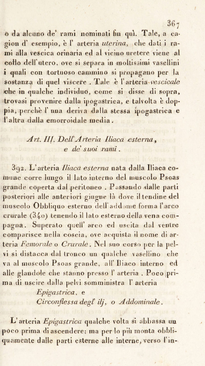 0 da alcuoo de’ rami nomioati tm qui. Taie, a ca« gion d’ esempîo, ë F arleria iiterina, clie dati i ra- mi alla vescica orinaria ed al viciuo uretere viene al collo deirutero, ove si sépara in nioltissimi vaselllni 1 qiiaü con tortnoso cammioo si propagano per la sostanza di quel viscere . Taie ë F arteriaM^e^^c/ca/e che in qualche individuo, corne si disse di sopra, trovasi provenire dalla ipogastrica, e tahoUa ë dop- f)ia, perchë F una dériva dalla stessa ipogastrica e Faltra dalla eraorroidale media. Art. III. DeWArteria Iliaca esterna^ e de suoi rami. 892, L’arteria Iliaca esterna nata dalla Iliaca co« mune corre lunofo il lato iiiterno del nmscolo Psoas G grande coperta dal peritoueo . Passaudo dalle parti posteriori aile anteriori gingne là dove il tendine del îmiscolo Obbliquo esterno dell addione lorma Farco crurale (34o) tenendo il lato esleruo délia vena com- pagiia. Superato quelF arco ed uselta dal ventre comparisce nella coscia, ove acquista il nome di ar- leria Fémorale o Crurale. Nel suo corso per la pel- vi si distacca dal tronco un qualche vasellino che va al muscolo Psoas faraude, alF Iliaco interno ed aile glandole che stauno presse F arteria , Poco,pri- ma di uscire dalla peivi sominioistra F arteria Epigastrica, e Circonflessa degt ilj\ o Acldominale. L’arteria Epigastrica qualche volta si abbassa un poco prima diascendere; ma per lo pih monta obbli- quaraente dalle parti esterne aile interne, verso Fin- r