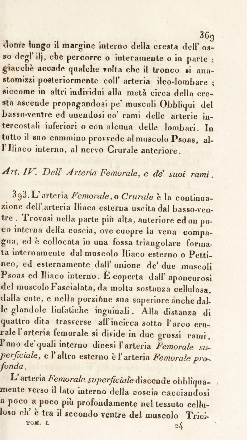 dôme lungo il margine intemo délia cresta dell’ 03- so degl ilj, che percorre o interameute o in parte ; giacche accade qualclie ?o!ta che il tronco si aoa« stoiîiizzi posleriormente coll’ arteria ileo-lombare ; siccome in altri individui alla meta circa délia cre* sta ascende propagandosi pe’ muscoli Obbliqui del basso-veotre ed unendosi co’ rami delle arterie in- tercostali inferiori o con alcuna delle lombari. In tutto il siio caminiuo provvede almuscolo Psoas, al- 1 Iliaco interno, al nervo Crurale anteriore. Art. ly Delt Arteria Fémorale, e dF suoi rami. 398. L'arteria Fémorale,0 Crurale ë la continua- zlone deir arteria Illaca esterna uscîta dai basso-veo- tre . Trovasl nella parte piii alta, anteriore ed un po- CO interna délia coscia, ove cuopre la vena compa- gîia, ed ë collocata in una fossa triangolare forma- ta internamente dal muscolo Iliaco esterno o Petti- neo, ed esternamente dall’ unione de’ due muscoli Psoas ed Iliaco interno. È coperta dall’ aponeurosi del muscolo Fascialata,da molta sostanza cellulosa, dalla cute, e nella porziône sua superiore anche dal- le glandole linfatiche inguioali * Alla distanza di quattro dita trasverse all’incirca sotto Farco cru- rale F arteria fémorale si divide in due grossi rami , 1 uno de’quali interno dicesi Farteria Fémorale perjiciale, e 1 altro esterno e 1 arteria Fémorale pro^^ fonda. L’arteriasuperficiale obbliqua- mente verso il lato interno délia coscia cacciandosi a poco a poco piu profohdamente nel tessuto celk- loso ch e tra il seconda ventre del muscolo Tric^