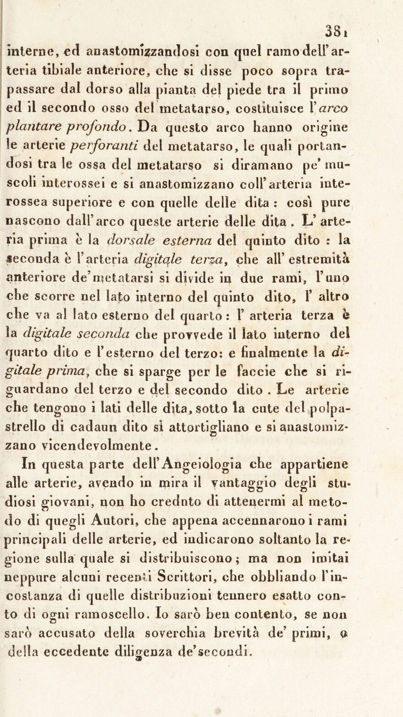 înlerne, cd anastomî^zandosl con quel ranio dell’ar- teria tibiale anteriore, che si disse poco sopra tra- passare dal dorso alla pianta del piede tra il primo ed il secondo osso del metatarso, costituisce Xarco plantare profondo. Da qaesto arco hanno origine le arlerie perforanti del metatarso, le quali portan- dosi tra le ossa del metatarso si dirâmano pe’ mu- scoli interossei e si anastoruizzano coll’arteria inte- rossea superiore e con quelle delle dita : cosi pure, nascono daU’arco queste arterie delle dita. L’arte- ria prima è la dorsale esterna del quinto dito : la seconda è l’arteria digitqle ter:^a^ che ail’estremità anteriore de’metatarsi si divide in due rami, Funo che scorre nel lato interno del quinto dito, 1’ altro che va al lato esterno del quarto : Y arteria terza h la digitale seconda che proyvede il lato interno del quarto dito e F esterno del terzo: e finalmente la di- gitale prima, che si sparge per le faccie chc si ri- guardano del terzo e del secondo dito . Le arterie che tengono i lati delle dita, sotto la ente del polpa- strello di cadaun dito si attorti^liano e si anastomiz- zano vicendevolmente. In questa parte dell’Angeiologla che appartiene aile arterie, avendo in mira il vantaggio degli stu- diosi giovani, non ho crednto di attenermi al meto- do di quegli Autori, che appena accennarouoi rami principali delle arterie, ed indicarono soitanto la re- gione sulla quale si distribuiscono ; ma non imitai neppure alcuni recenti Scrittori, che obbliando Fin- coslanza di quelle distribuzioni tennero esatto con- to di ogni ramoscello. lo sarb beu contento, se non saro accusato délia soverchia brevità de’ primi, a délia eccedente diligenza de’secondi.