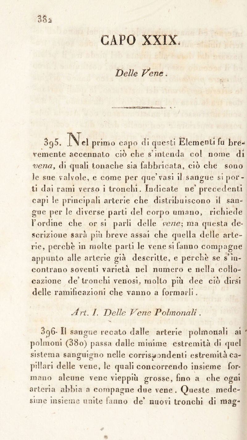 CAPO XXIX. Belle Vene. - . > îT 395. IN el primo capo di questi Elemeoti fü bré- vemente accenoalo cio che s’intenda col nome di vena, di quali touache sla fabbricata, cio che sono le soe valvoie, e corne per rjue’vasi il sangue sî por- ti dai rami verso i tronchi. Indicate ne’ precedenti capi îe principali arterie che distribuiscono il san- gue [îer le diverse parti del corpo «mano, richiede Tordioe che or si parü delle ^ene; ma questa de- scrizioue sarà pin breve assai che quella delle arte- rie, perche in moite parti le vene si fanno compagne appunto aile arterie già descritie, e perche se s’io- contrano soventi varietà nel numéro e nella collo- cazione de’ironchi venosi, molto pih dee cio dirsi delle ramihcazioiii che vanno a formarli. Art. I. Delle Vene Polmonali . '>K SgG- Il sangne recato dalle arterie polmonali al polmoni (38o) passa dalle minime estremità di quel slstema sanguigoo nelle corris^ondenti estremità ca- pillarl delle vene, le quali concorrendo insieme for- mano alcime vene vieppiti grosse, fino a che ogni artcria abbia a compagne due vene. Queste mede- slme insieme unité faimo de’ niiovi tronchi di mag-