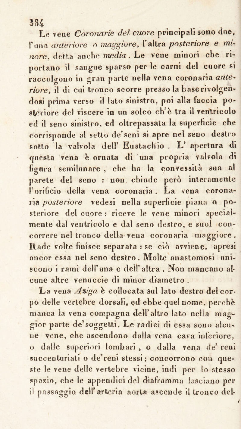 38i Le vetie Coronarie del cuore prlncipali sono due, l’ana anteriom o maggiore, l’allra posteriore e mi- nore, detta anche media. Le vene minori che ri- portano il sangiie sparso per le carni del cuore si raccolgouo in grau parte nella vena corouaria ante^ riore, il di cui tronco scorre presse la base rivolgen- dosi prima verso il lato sinistre, poi alla faccia po- steriore del viscere in un solco ch’ë tra il ventricolo ed il seuo sinistre, ed oltrepassata la superficie che corrisponde al setto de’seni si âpre nel seoo destro sotto la valvola delF Eustachio . L’ aperlura di questa vena ë oruata di una propria valvola di figura semihinare , che ha la convessilà sua al parete del seno : non, chiude pero interamente f orificio délia vena coronaria . La vena corona- ria posteriore vedesi nella superficie piana o po- steriore del cuore : riceve le vene minori special- mente dal ventricolo e dal seno destro, e siiol con- correre nel tronco délia-vena coronaria maggiore . Rade volte hnisce separata : se cio avviene, apresi ancor essa nel seno destro. Moite anastomosi uni- sooiio i rami deU’una e deiraltra . Non mancano al- cune altre venuccie di minor diametro . La vena A%iga ë collocata siil lato destro deîcor- po delle vertebre dorsali, ed ebbe quel nome, perchë manca la vena compagna delFaltro lato nella mag- gior parte de’soggetti. Le radiei di essa sono alcu- ne vene, che ascendono dalla vena cava inlëriore, o dalle superiori lombari , o dalla vena de’ reni succenturiati o de’reni stessi ; coocorrono con que- ste le vene delle vertebre vicine, indl per lo stesso spazio, che le appendici del diaframma lasciauo per il passaggïo dcH’arteria aorla ascende il tronco deh