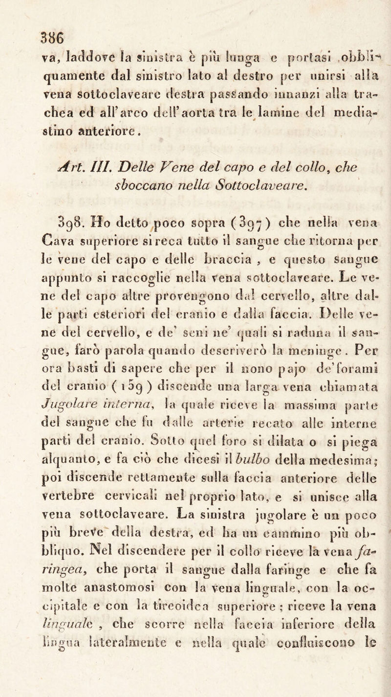 va, lacldove îa siaisüa ë piîi lutiga e porlasi .obblî'^ quamente dal sinisfcro lato al destro per luiirsi alla vena soUoclavearc destra passando ioaaozi alla tra« chea ed aU’arco deiraortatra le lamine del media- * stino anteriore. HL Delle Verte del capo e del collo, che sboccano nella Sottoclaveare. 3g8. Ho detto^poco sopra (Bg-j) che nella vena Gava snperiore sireca tntto il sangue che ritorua per le vene del capo e delle braccia , e questo sangue appiinto si raccoglie nella vena sottoclaveare. Le ve- ne del capo altre provengono da! cervelle, altre dal» le parti esteriori del cranio e dalla faccia. Delle ve- ne del cervello, e de’ seiii ne’ c|aali si i aduna il sao- gue, iaro parola qiiando descriverb la méningé. Per ora basti di sapere che per il nono pajo de forarni de! cranio ( i 5g ) discèodc una larga vena chiamata Jugolare interna^ la quale riceve la massima parte del sangue che fu dalle arterie recato aile interne parti del cranio. Solto quel loro si dilata o si piega alquanto, e fa cio che dicesî il bulbo délia medesima; poi discende rettamewte siilla faccia anteriore delle vertebre cervicali nel proprio lato, e si unisce alla vena sottoclaveare. La sinistra jugolare ë un poco pui brev^e deîla destra, cd ha un eammino piii ob- bhquo, Nel discendere per il collo riceve là veuaya- ringea^ che porta il saogue dalla fariuge e che fa moite anastomosi con la veua linguale, cou la oc- O cipitale e con la tireoidca superiore ; riceve la vena linguale , che scorre nella faccia inferiorc délia lliigoa iateralaieute c nella quale coullükcosjo le