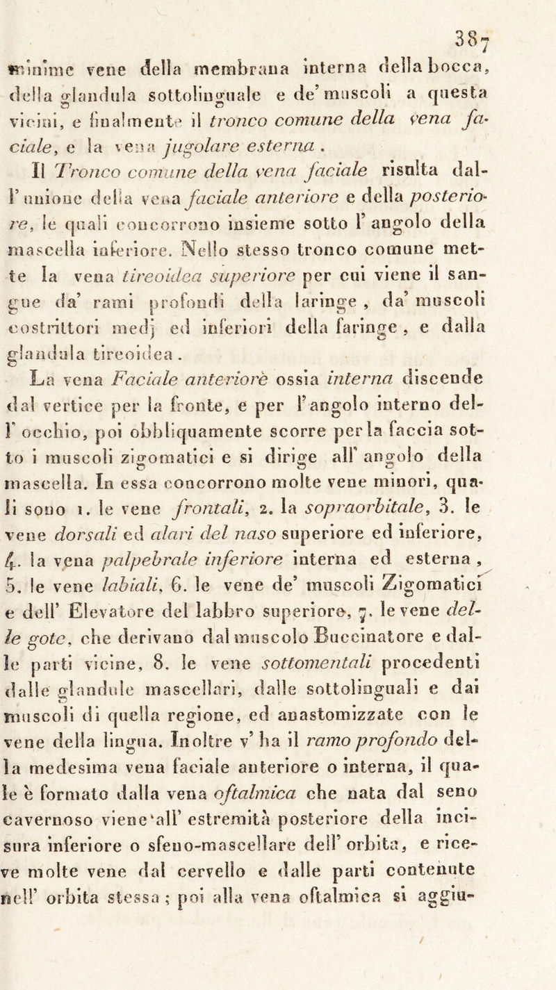îîiîalme rene délia membraiia interna délia bocca, délia crlandula sottoiino^nale ede’muscoli a qaesta %'jcloi, e bn al mente il tronco comiine délia venu fa- ciale, e la veua jugolare esterna . Il Tronco comune délia çcna jaciale risnlta dal- r anione délia veaa faciale anteriore e délia posterio- re, le qiiali eoncorrono insleme sotto 1’ angolo délia mascelia ioferiore. NeÜo stesso tronco comune met- te la veua tireoldea superiore per cui viene il san- gtie da’ rarai profond] délia laringe , da’ moscoîi eostriltori medj ed ioferiorî délia faringe , e dalla glaiidula tireoidea. La vena Faciale anteriore ossia interna discende dal vertice per la fronte, e per l’angolo ioterno del- r occhïo, poi obbbquameote scorre perla faccia sot- to i muscoli zigomatici e si dirige alf angolo délia mascelia. In essa coocorrono moite vene minori, qiia- li sono 1. le vene frontali, 2. la sopraorbitale, 3. le veoe dorsali ed alari del naso superiore ed inferiore, 4. la vena palpébrale inferiore interna ed esterna , 5, le vene lahiali, 6. le vene de’ mnscoli Zigomatici e deir Eievatore del labbro superiore-, 7. le vene del- le goto, che derivano dal miiscolo Buccinatore e dal- le parti vicine, 8, le vene sottomentali procèdent! dalle glandule masccllari, dalle sottolioguaîi e dai muscoli di quella regione, ed anastomizzate con le vene délia lingua. Inoître v’ ba il ramo profondo del* la rnedesirna veua faciale anteriore o interna, il qua- le ë formate dalla vena oftalmica cbe nata dal seno cavernoso viene‘alF estremitfi posteriore délia inci- sura inferiore o sfeuo-mascelîare deil’orbita, e rice- ve moite vene dal cervello e dalle parti contenute neir orbita stessa ; poi alla vena oftalmica si aggiu*