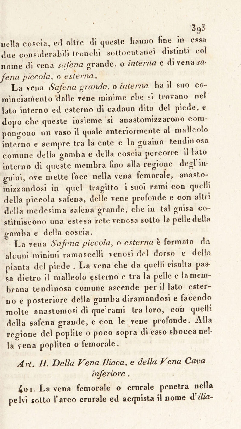 39? neîla coscia, c<l oitre <li qiu'Sfe iianno fine in essa «.lue consiilerablii Irom Isi sollociit;niei tlistinti ool nome «il vena safena grande, o interna e di venaM- > fena piccola, o esterna, La YCiia Safena grande, o interna ha il siio co- mincîaiiiento dalle vene minime che si trovano ne! lato iuterno ed esterno di cadaiin dito del pieoe, e dopo che queste însieme si anastomizzarono com- pongono un vaso il qnale anteriormente al malleolo interno e sempre tra la cote e la guaina teiuiiu osa comiine délia gamba e délia coseia pcrcorre il lato interao di queste membra fino alla regioue degl m» guini, ove mette foce nella vena fémorale, anasto- mizzandosi in quel tragitto i suoi rami con quelli délia piccola safena, delle vene profonde e con altri délia medesima safena grande, che in tal guisa co** stituiscono uua estesa rete venosa solto la pelle délia gamba e délia coscia. La vena Safena piccola, o esterna è formata da alcuni minimi ramoscelli venosi del dorso e délia pianta del piede . La vena che da quelli risuUa pas- sa dietro il malleolo esterno e tra la pelle e lamem- brana tendinosa comune ascende per il lato ester- no e posteriore délia gamba diramandosi e facendo moite anastomosi di que’rami tra loro, coh quelli délia safena grande, e con le vene profonde. Alla regione del poplité o poco sopra di esso sbocca neh la vena poplitea o fémorale. Art» //. Délia T^ena Iliaca, e délia Vena Cava inferiore. 4oi.Lavena fémorale o crurale pénétra nella pelvi sotto l’arco crurale ed acquista il nome A'ilia-