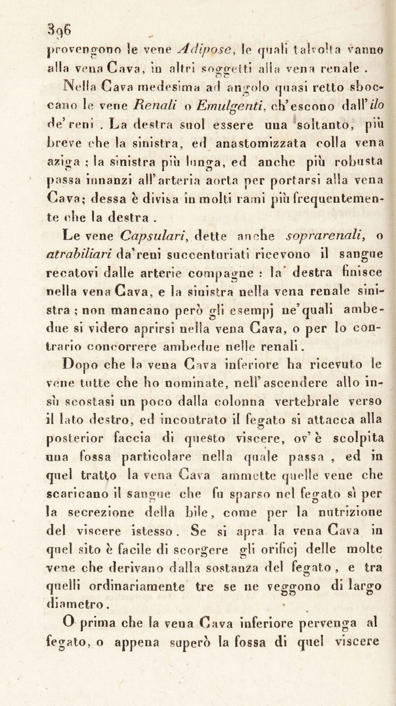 proveno^ooo le vene Adipose, le (jriali talvolia vanno alla venaCava, in alfri so^^eîti alla vena renale . Nella Gava medesima ad an^^olo quasi retto sboc- cano le vene Renali o Rrnulgenti, ch’esc on o dair i/o de’reni . La destra suol essere uua ^soltanto, pin Ijreve ehe la sinistra, ed anastomizzata colla vena aziga ; la sinistra pin Innga, ed anche piîi robnsta passa innanzi ali’arteria aorta per portarsi alla vena Gava; dessa è divisa in molli rami pin frequentemen- ie che la destra . Le vene Capsiilari, dette anche soprarenali^ o atrahiliari da’reni succentoriati ricevono il sangiie recatovi dalle arterie compagne : la* destra hnisce nella vena Gava, e la sinistra nella vena renale sini- stra ; non mancano pero gli esetnpj ne’quali ainbe- due si videro aprirsi nella vena Gava, o per lo con- trario concorrere anibedne neüe renali. Dopo che la vena Gava inferiore ha ricevuto le vene tntte che ho nominate, nell’ascendere aÜo in- su scostasi un poco dalla colonna vertébrale verso il lato destro, ed incootrato il fegato si attacca alla posterior faccia di questo viscere, ov’ h scolpita uua fossa particolare nella quale passa , ed in quel tratto la vena Gava arnmette quelle vene che scaricano il sangue che fu sparso nel fegato si per la secrezione délia bile, corne per la nutrizione del viscere istesso. Se si apra la vena Gava in quel sito è facile di scorgere gli orificj delle moite vene che derivano dalla sostanza del fegato , e tra quelli ordinariamente tre se ne veggono di largo diametro. » O prima che la vena Gava inferiore pervenga al fegato, o appena supero la fossa di quel viscere