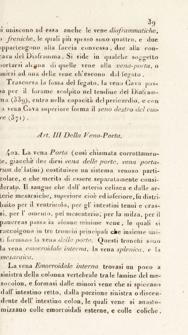 ii unîscouo a cl essa aache îe vene diajrammatiche^ fremche^ le qsiali piii spesso sooo quaUro, e due qjparleugouo alla iaceia cunvessa , due alla eon» ::ava del Dlafratiuna . Si vide iu qualche soggelto )orlarsi alc^ua dj quelle vene alla veria-porta, o iuirsl ad ona dette vene ch’escono dai lecrato . Trascorsa la fossa del tegato, la veoa Gava pas- per 1! foranie seolpito nel teiidiue del Diairau)- ma (33g), entra nella eapacità del perieardio, e eon a vena Gava soperiore forma il seno destro delciio- /e (3;j i) . A j't. /// Délia. Vena-Porta, 4-02. La vena Porta (cosi chiamata corrottamen» te, glaccliè dee dirsi \^ena delle porte, vena porta- rum de’latlui) costituisee ua sistema venoso oarti- . . * Dolare, e che mérita di essere separataineate cousi- deratp. Tl saugue che dalT arteria celiaca e dalle ar- Lerie mesaraicbe, supeiiore cioe ed Inferiore, fu distri- büito per 11 ventrlcolo, per gf intestini tenui e cras- si, per V oineato, pei mesenterio,' per la milza, per il pancréas passa m aleune îinnuiie vene , le quali vsi raccoigouo m tre troueln pnoctjtaii cJie msieme suu- ti formaa<> la vena deiLe porte. Questi tronchi sono la vena emorroidale interna, \a svna splerdca, e la me s araie a. La vena Ertiorroidale interna trovasi un poco a sinistra délia colouna vertébrale traie lamine del me- socoloii, e formasi dalle miuoii vene che si spiceaoo dall intestino retto, dalla porzione sinistra odiscen» dente dell Intestino colon, le quali vene si anaslo- mizzano colle emorroidali esterne, e colle coliche.