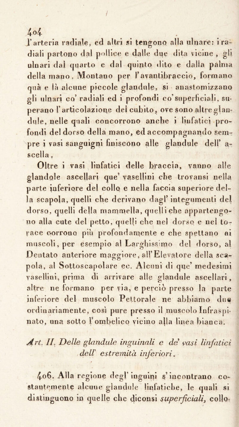 / 4-o4- J’arteria radiale, ed altri sî tengono alla idnare: ira- diali partoBo dal poHice e dalle dqe dlta vicine , glx uliiari dai quarto e dal qiiinto dito e dalla palnia délia maBo. Mootaoo per ravantlbraccio, formano qiîà e là alciine piccole glandule, si anastomizzano gli uinarl co’ radiall ed 1 profondi co’superhciali, su* perano l’articolazioae de! cubitOj ove sono altreglao° dqle. Belle qnali concorrono anche i liüfatici pro- foiîdi de! dorso délia mano, ed accompagnando sem- pre i vasi sanguignl liniscono aile glandule delT a- scella, Oltre î vasi linfatlçî delle braccia, vanno aile glandole ascellarj que’ Yasellini che trovansi nella parte iaferiore del collo e nella faccia superiore dél- ia scapola, quelli che derivano dagl’ integumenti del dorso, quelli délia mammella, qneiliche appartengo- îio alla cute del petto, quelfi che nel dorso e nel to- race oorroao pib profondati^ente e che spettano ai muscoli, per esempio al Larghissiroo del dorso, ai Dentato aoteriore maggiore, alFElevatore délia sca- pola, al Sottoscapolare ec. Alconi di que’ medesimi yasellini, prima di arrivare aile glandule ascellari, altre ne formano per via, e percib presse la parte inferiore del muscolo Pettorale ne abhiamo du® ordinariamente, cosi pure presso il muscolo Infraspb nato, una sotto Fombeiieo vicino a|la linea hianca. Art, IL Delle glandule inguiriali e de çasi linfatici .deir estremità inferiori, ‘ 4o6. Alla regîone degl’inguini a’incontrano co- stantemenle alcuue glandule Ünfatiche, le quali si distinguono in quelle che dlconsi superficialif collo-