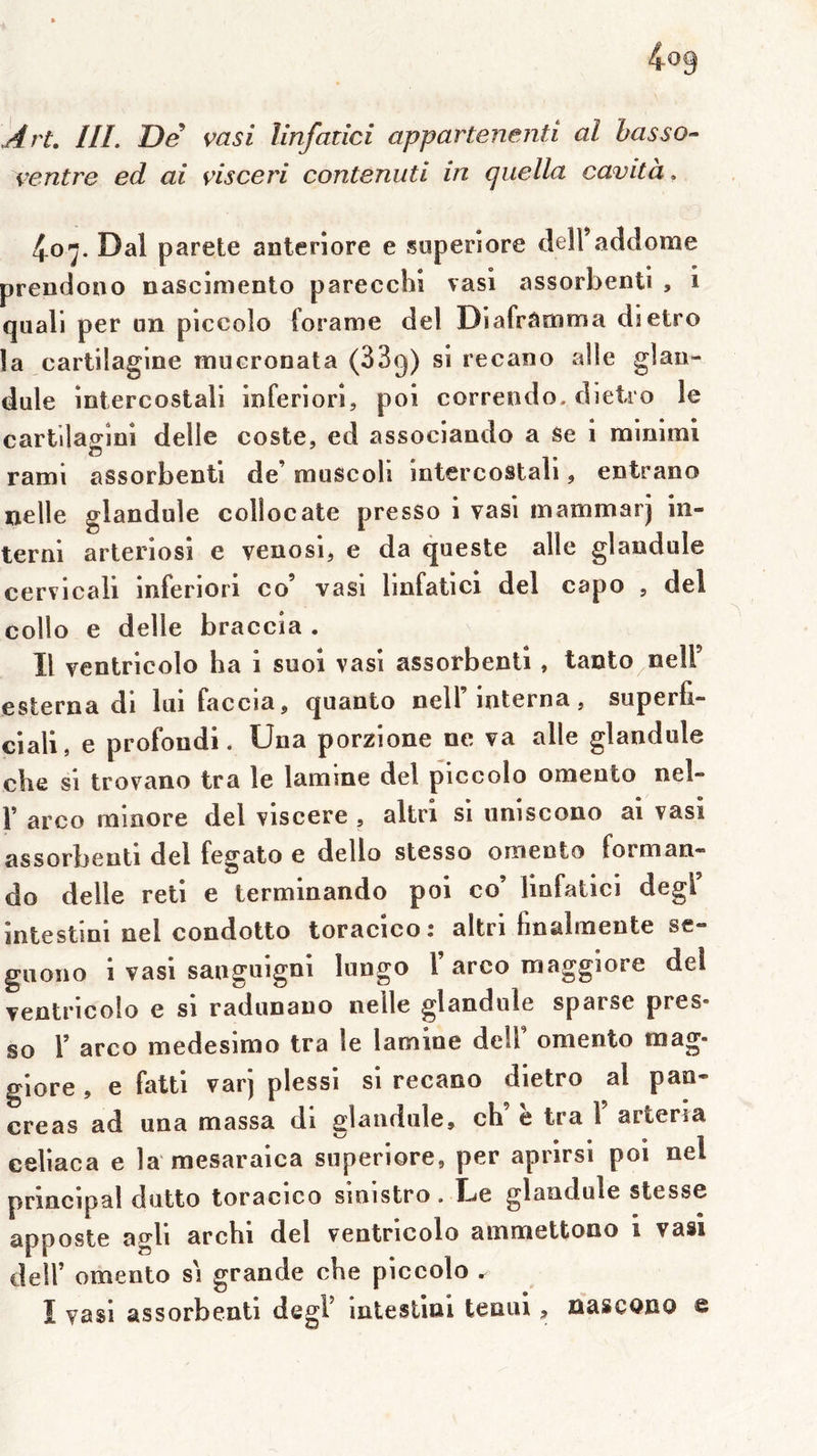 j4rt, III. De vasi linfadci appartenenti al hasso- ventre ed ai visceri contenuti in quella cavità. 4.07. Dal parete anterîore e superîore dell’addome prendono nascimenlo parecchî vasl assorbenti , i quali per un piccolo foE*ame del Diafrâmma dietro la cartilagine mucronata (SBg) si recano aile glaii- dule intercostali inferiori, pol correndo, dieiro le cartilagini delle coste, ed associando a se i minimi rami assorbenti de’ muscoli intercostali, entrano nelle glandule collocate presso i vasi inammarj in- terni arteriosî e venosl, e da queste aile glandule cervicall inferiori co’ vasi linfatici del capo , del collo e delle braccia . Il ventricolo ha i suoi vasi assorbenti, tanto^neir esterna di lui faccia, quanto nelT interna, superfi- clall, e profond!. Una porzione ne va aile glandule che si trovano tra le lamine del piccolo omento neî- r arco minore del vlscere , altri si uniscono ai vasi assorbenti del fegato e dello stesso omento forman- do delle reti e terminando pol co’ linfatici degl’ intestini nel condotto toracico: altri fmalmeute se- giiono i vasi sanguigni lungo T arco maggiore del ventricolo e si radunano neile glandule sparse pres- so l’ arco medesimo tra le lamine dell omento mag- glore , e fatti varj plessl si recano dietro al pan- créas ad una massa di glandule, ch e tra l arteria celiaca e la mesaraica superiore, per aprirsi poi nel principal dutto toracico sinistro. Le glandule stesse apposte agll archi del ventricolo ammettono i vasi deir omento si grande che piccolo , I vasi assorbenti degl’ Intesllnl tenui, ûascQUO e