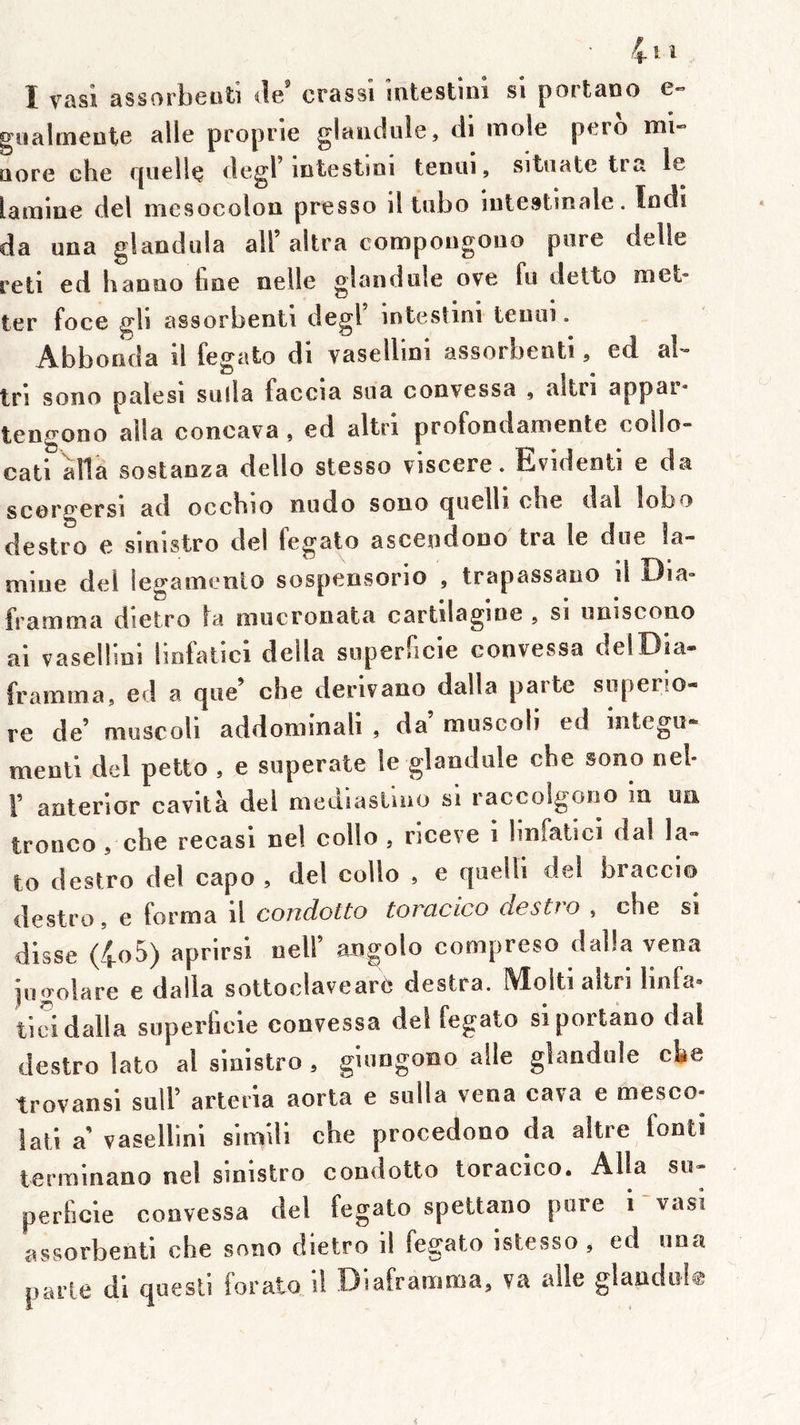 gnalmeotc aile proprie glaiidiile, di mole pero mi» üore che rpieUç degl mtestmi tCDUi, sitiiate tra le lamine del mesocolon presso il tiibo intestinale. Indi da una glandula ail’altra compougoiio pore delle reti ed b anno line nelle gland nie ove fu detto met' ter foce gb assorbenti degl intesîini tenui. Abbonda il fegato di vasellini assorbenti, ed al- tri sono palesi solia faccia soa convessa , altri appar* tengono alla coneava, ed altri profondamente collo- cati alla sostanza dello stesso viscere. Evident! e da scôre'crsi ad occbio nodo sono cjuelli cbe dal lobo destro e sinistro del fegato ascendouo tra le doe la- mine del legamenlo sospensorio , trapassano il Dia- framma dietro la oiucronata cartilagine , si uniscono ai vaselbni hofatici délia soperficie eonvessa delDia» framma, ed a que’ cbe derivano dalla parte sopeno- re de’ muscoli addonnnali , da moscoli ed intego* menti del petto , e soperate le glandole che sono nel* F anterior cavità del mediasUuo si raccolgono in un tronco , che recasi nel collo , riceve i bnfatici dal la- to destro del capo , del collo , e quelli del braccio destro, e forma il condotto toracico dcstio , cbe si disse (4^^) î'peirsi nelF angolo compreso dalla vena jogolare e dalla sottoclaveare destra. Molti altri linfa» tici dalla superbcie convessa del fegato siportano rial destro lato al sinistro , gioogono aile glandole cbe trovansl solF arteria aorta e solia vena cava e mesco- lati a’ vasellini simili che procedono da altre fonti ierminano nel sinistro condotto toracico. Alla so- perfide convessa del fegato spettano pore i-vasi assorbenti che sono dietro il fegato istesso, ed ona parte di quesli forato il Diaframma, va aile glandol®