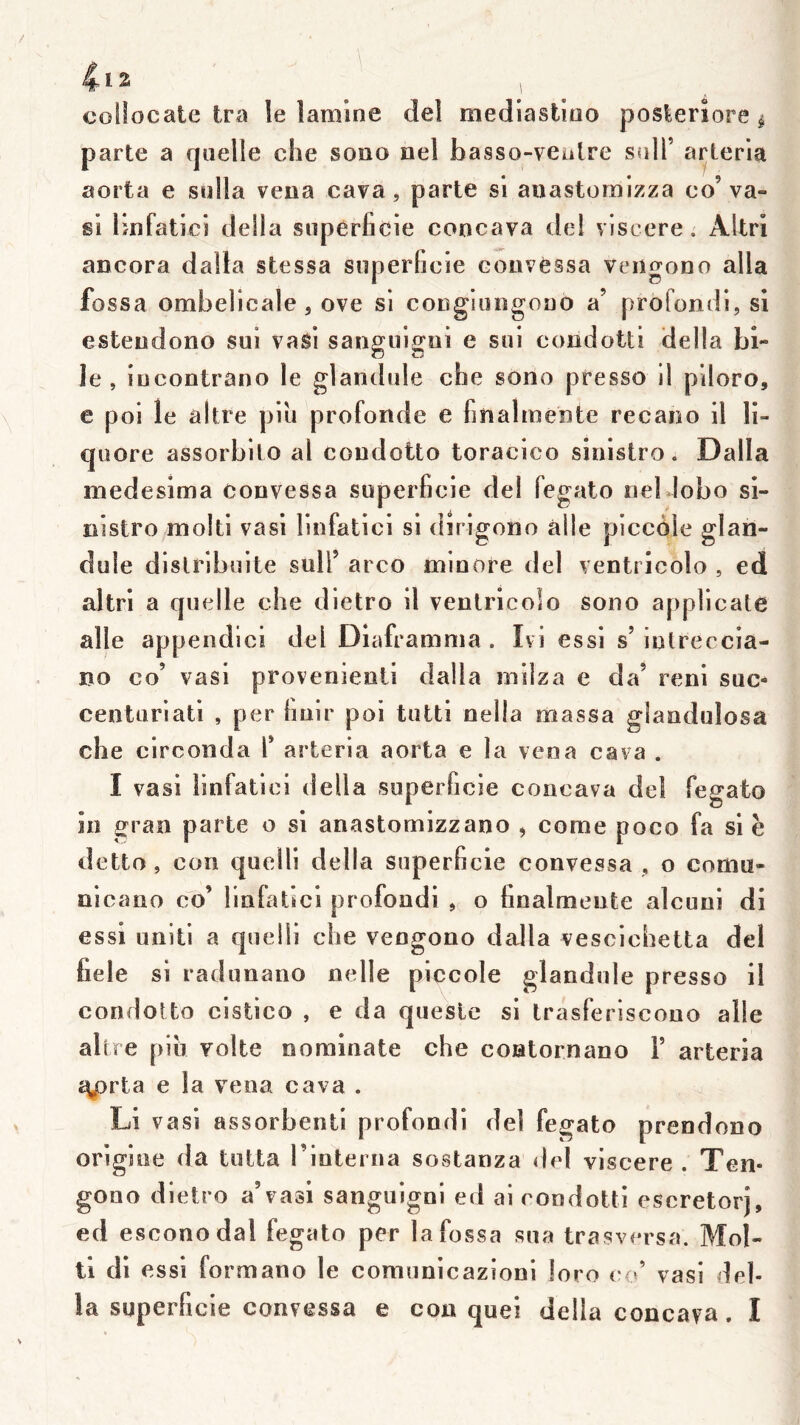 collocale tra le lamine del mediaslioo posteriore ^ parte a quelle che sono nel faasso-vealre sulT ai^terla aorta e sulla vena cava, parte si aiiastornizza co’ va- gi linfatici délia superficie concava del vîscere. Altri ancora dalla stessa superficie eoiivessa vengono alla fossa ombelicale 5 ove si conglungouo a’ profondi, si estendono sui vasi sangiiigoi e sui condotti délia bi- le , iücontrano le glandule che sono presse il plloro, e poi le altre piii profonde e finalmente recano il li- quore assorbito al coudotto toracico sinistre « Dalla medesima convessa superficie del fegato nel dobo si- nistre moiti vasi linfatici si dirigono aile piccèle glari- duie dislribuite suif arco minore del ventricolo , ed altri a quelle che dietro il ventricolo sono applicate aile appendici del Diaframnia. Ivi essi s’intreccia- no co’ vasi provenienti dalla niilza e da’ reni suc- centuriati , per finir poi tutti nella massa glandulosa che circonda l’ arteria aorta e la vena cava . I vasi linfatici délia superficie concava del fegato in gran parte o si anastomizzano , corne poco fa si è detto, con quelli délia superficie convessa , o comu- nlcano co’ linfatici profondi o finalmente alcuni di essi uniti a quelli che vengono dalla vescichetta de! fiele si radunano nelle piccole glandule presso il condoUo cistico , e da quesle si trasferiscono aile altre pib volte nomioate che contornano 1’ arteria £y3rta e la vena cava . Li V asï assorbenti profondi del fegato prendono origine da lutta 1 interna sostanza <lel vîscere . T en- gono dietro a’vasi sanguigni ed ai condotti escretorj, ed esconodal fegato per la fossa sua trasversa. Mol- li di essi formano le comunicazioni Joro co’ vasi dél- ia superficie convessa e con quel délia concava. I