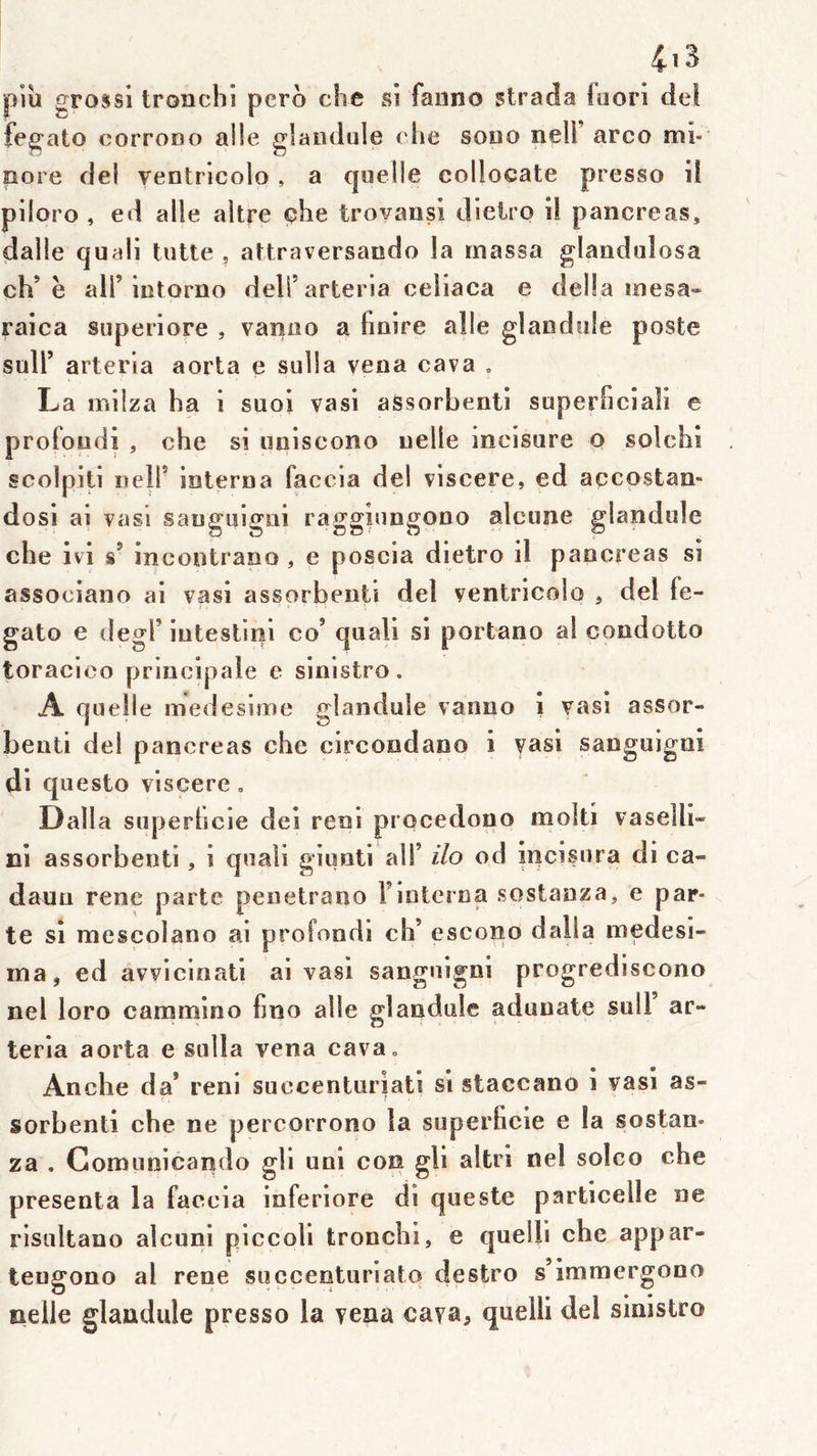 piu grossi troncbî pero che si faiino strada fuorl del iegato corrono aile glaiiduie che sodo nell arco mi- nore del ventricolo , a quelle collocate presso il piloro , ed aile altre çhe troyansi dieiro il pancréas, dalle quali lutte , altraversando la massa glandulosa ch’ë air iiitoriio deli’arteria celiaca e délia mesa» raica superiore , vanuo a Imire aile glandule poste sull’ arteria aorta e sulla vena cava , La milza ha i suoi vasi assorbenti superficiali e proloiidi , che si miiscono uelle mcisure o solchi scolpiti iieir ioterna faccia del viscere, ed accostan- dosi ai vasi saugulgni raggiungono alcune glandule che ivi s’ incontrano , e poscia dietro il pancréas si associano ai vasi assorbeuti del ventricolo , del fe- gato e degl’ iutestliil co’ quali si portano al condotto toracioo principale e sinistro. A quelle medesime glandule vanno i vas! assor- benti del pancréas che circondano i yasi sanguigni di questo viscere, Dalla superhcie dei reni procedono molli vaselll- ni assorbenti, i quali giimti ali’ ilo od încisura di ca- daun rene parte penetrauo T interna soslanza, e par- te si mescoîano ai profond! ch’ escono dalla medesi- ina, ed avvlcinati ai vasi sanguigni progrediscono nel loro cammino Cno aile glandule adunate sull ar- teria aorta e sulla vena cava. Anche da’ renl succenturiati si staccano i vasi as- sorbenti che ne percorrono la superhcie e la sostan- za . Comunicando gli uni con gli altrl nel solco che présenta la faccia inferiore di queste particelle ne risultano alcuni piccoli tronchl, e quelli che appar- tengono al rene succenturiato destro s’immergono nelle glandule presso la yena caya, quelli del sinistro