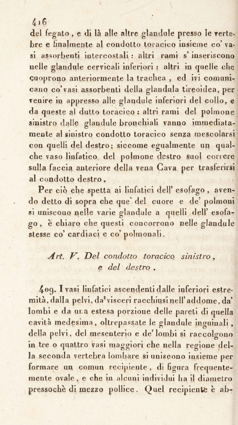 \ 4 J 6 del fegato, e di là aile altre glanilule presse le verte* bre e imalmepte al coadoLto toracico insicine co’ va* si assorbeiitî iûtercostali : aitri rami s’ inseriscono uelle glaaduie cervicali inferiori f aitri in quelle che Cuoproao anteriormeote la trachea , ed ivi comunl- canQ co’vasi assorbeati délia glaodula tireoidea, per venire la appresso aile glandule inferiori del colio, e da queste al dutto toracico : aitri rami del poimone sinistro dalle glandule bronchiall vanao immediata- meate al sinistro condotto toracico senza mescolarsi con quelli del destro; siccome egualmente un qual- che vaso linfatico, del poimone destro suo} coriere Sülla faccia anteriore délia vena Gava per trasferirsi al condotto destro. Per cio che spetta ai linfatici delf esofago , aven- do detto dl sopra che que' del cuore e de’ polmoni si uniscono neile varie glandule a qiielll/deir esofa- go , e chiaro che questi concorrono nelle glandule stesse co’ cardiaci e co’ polmonali, \ \ Art. V. Del condotto toracico, sinistro^ e del destro , 4cg. I vasi linfatici ascendenti dalle inferiori estrc* mita,dalla peivi,da^visceri racchiiisineiraddome,da’ lombl e da m a estesa porzioue delle parefei dl quella cavità medesima, oltrepassate le glandule inguiuali , délia pelvi, del raesenterio e de’lombl si raccolofono in tre o quattro vasi maggiori che nella regioue dél- ia seconda vertebra lombare si unisçono Insieme per formare un comun reciplente » di figura frequente- mente ovale, e che in alcuni indlvidul lia il diametro pressochè dl mezzo pollicCo Quel récipients e ab-