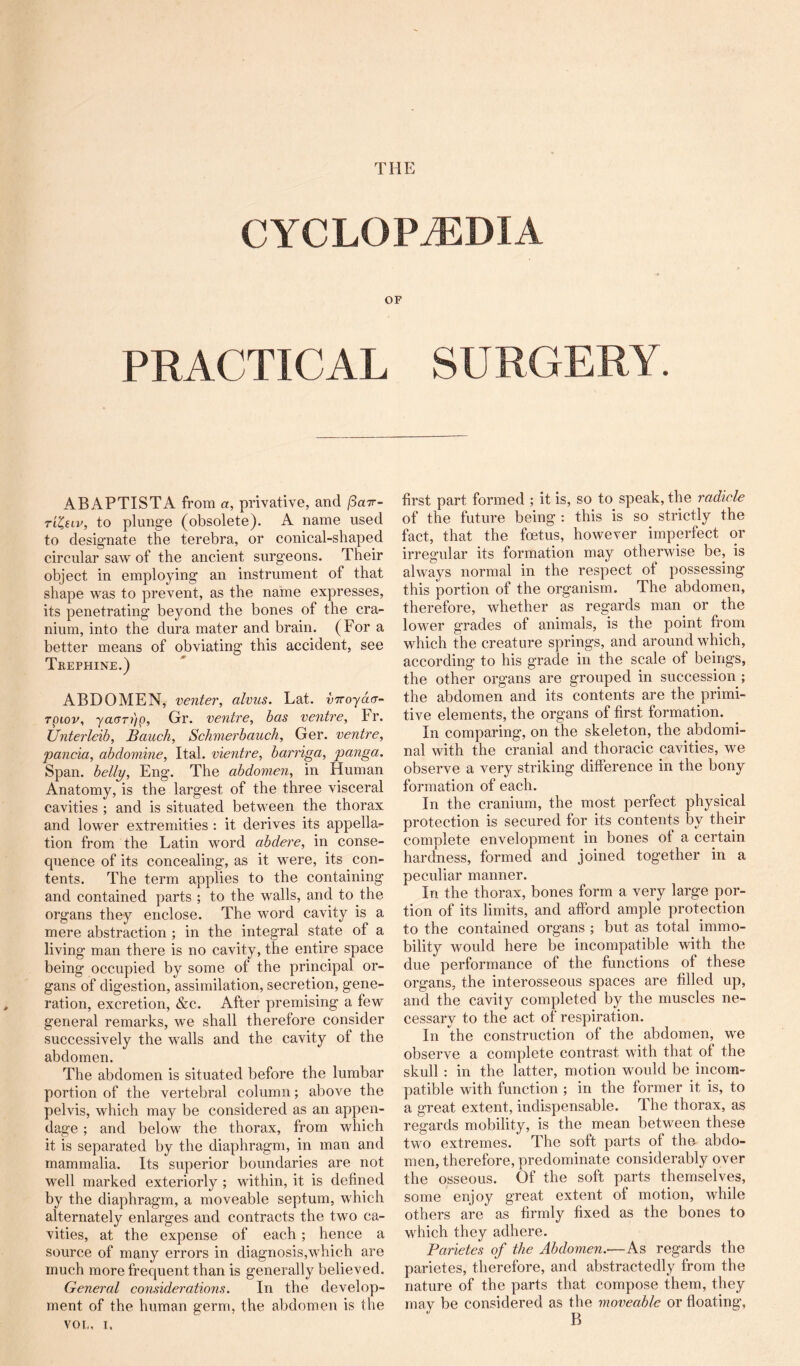 CYCLOPAEDIA OF PRACTICAL SURGERY. ABAPTISTA from a, privative, and (3a7r~ tiIhv, to plunge (obsolete). A name used to designate the terebra, or conical-shaped circular saw of the ancient surgeons. Their object in employing an instrument of that shape was to prevent, as the name expresses, its penetrating beyond the bones of the cra- nium, into the dura mater and brain. (For a better means of obviating this accident, see Trephine.) ABDOMEN, venter, alvus. Lat. DTroyacr- rpiop, yae-n'ip, Gr. ventre, has ventre, Fr. Unterleib, Bauch, Schmerbauch, Ger. ventre, panda, abdomine, Ital. vientre, barnga, panga. Span, belly, Eng. The abdomen, in Human Anatomy, is the largest of the three visceral cavities ; and is situated between the thorax and lower extremities : it derives its appella^ tion from the Latin word abdere, in conse- quence of its concealing, as it were, its con- tents. The term applies to the containing and contained parts ; to the walls, and to the organs they enclose. The word cavity is a mere abstraction ; in the integral state of a living man there is no cavity, the entire space being occupied by some of the principal or- gans of digestion, assimilation, secretion, gene- ration, excretion, &c. After premising a few general remarks, we shall therefore consider successively the walls and the cavity of the abdomen. The abdomen is situated before the lumbar portion of the vertebral column; above the pelvis, which may be considered as an appen- dage ; and below the thorax, from which it is separated by the diaphragm, in man and mammalia. Its superior boundaries are not well marked exteriorly ; within, it is defined by the diaphragm, a moveable septum, which alternately enlarges and contracts the two ca- vities, at the expense of each; hence a source of many errors in diagnosis,which are much more frequent than is generally believed. General considerations. In the develop- ment of the human germ, the abdomen is the VOL, I, first part formed ; it is, so to speak, the radicle of the future being : this is so strictly the fact, that the foetus, however imperfect or irregular its formation may otherwise be, is always normal in the respect of possessing this portion of the organism. The abdomen, therefore, whether as regards man or the lower grades of animals, is the point from which the creature springs, and around which, according to his grade in the scale of beings, the other organs are grouped in succession ; the abdomen and its contents are the primi- tive elements, the organs of first formation. In comparing, on the skeleton, the abdomi- nal with the cranial and thoracic cavities, we observe a very striking difference in the bony formation of each. In the cranium, the most perfect physical protection is secured for its contents by their complete envelopment in bones of a certain hardness, formed and joined together in a peculiar manner. In the thorax, bones form a very large por- tion of its limits, and afford ample protection to the contained organs ; but as total immo- bility would here be incompatible with the due performance of the functions of these organs, the interosseous spaces are filled up, and the cavil y completed by the muscles ne- cessary to the act of respiration. In the construction of the abdomen, we observe a complete contrast with that of the skull : in the latter, motion would be incom- patible with function ; in the former it is, to a great extent, indispensable. The thorax, as regards mobility, is the mean between these two extremes. The soft parts of the abdo- men, therefore, predominate considerably over the osseous. Of the soft parts themselves, some enjoy great extent of motion, while others are as firmly fixed as the bones to which they adhere. Parietes of the Abdomen.—As regards the parietes, therefore, and abstractedly from the nature of the parts that compose them, they may be considered as the moveable or floating, B