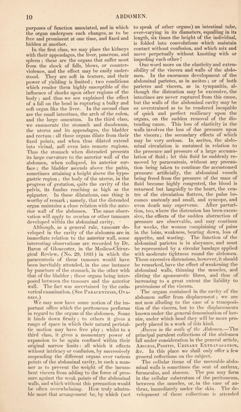 purposes of function associated, and in which the organ undergoes such changes, as to be free and prominent at one time, and fixed and hidden at another. In the first class, we may place the kidneys with their appendages, the liver, pancreas, and spleen ; these are the organs that suffer most from the shock of falls, blows, or counter- violence, and the effect may be easily under- stood. They are soft in texture, and their power of yielding is limited; two conditions which render them highly susceptible of the influence of shocks upon other regions of the body ; and thus we see explained the effect of a fall on the head in rupturing a bulky and soft organ like the liver. In the second class are the small intestines, the arch of the colon, and the large omentum. In the third class, we enumerate the stomach and duodenum, the uterus and its appendages, the bladder and rectum : all these organs dilate from their fixed points, and when thus dilated extend into vicinal, ancl even into remote regions. Thus the stomach when distended presents its large curvature to the anterior wall of the abdomen, when collapsed, its anterior sur- face ; the bladder ascends above the pubis, sometimes attaining a height above the hypo- gastric region ; the body of the uterus, in the progress of gestation, quits the cavity of the pelvis, its fundus reaching as high as the epigaster. In these dilatations, one thing is worthy of remark ; namely, that the distended organ maintains a close relation with the ante- rior wall of the abdomen. The same obser- vation will apply to ovarian or other tumours developed within the abdominal cavity. ' Although, as a general rule, tumours de- veloped in the cavity of the abdomen are in immediate relation to the anterior wall, some interesting observations are recorded by Dr. Baron of Gloucester, in the Medico^Chirur- gical Review, (No. 29, 1831) in which the paracentesis of these tumours would have been inevitably attended, in the one instance by puncture of the stomach, in the other with that of the bladder ; these organs being inter- posed between the tumours and the anterior wall. The fact was ascertained by the cada- verical examination. (See Paracentesis, Ova- ries.) We may now have some notion of the im- portant office which the peritoneum performs in regard to the organs of the abdomen. Some it binds down firmly ; to others it gives a range of space in which their natural peristal- tic motion may have free play ; whilst to a third class, it gives a momentary power of expansion to be again confined within their original narrow limits: all which it effects without intricacy or confusion, by successively suspending the different organs over various points of the abdominal cavity, in such a man- ner as to prevent the weight of the incum- bent viscera from adding to the force of pres- sure against the weak points of the abdominal walls, and which without this precaution would be often overwhelming. How truly admira- ble must that arrangement he, by which (not to speak of other organs) an intestinal tube, ever-varying in its diameters, equalling in its length, six times the height of the individual, is folded into convolutions which maintain contact without confusion, and which mix and move perpetually without knotting with or impeding each other! One word more on the elasticity and exten- sibility of the viscera and walls of the abdo- men. In the enormous development of the abdominal parietes, as in ascites ; or of both parietes and viscera, as in tympanitis, al- though the distention may be excessive, the intestines are never ruptured from this cause, but the walls of the abdominal cavity may be so overstrained as to be rendered incapable of quick and perfect resiliency upon the organs, on the sudden removal of the dis- tending cause. This loss of elasticity in the walls involves the loss of due pressure upon the viscera; the secondary effects of which may be very serious. In ascites, the abdo- minal circulation is sustained in relation to the presence and pressure of a large accumu- lation of fluid; let this fluid be suddenly re- moved by paracentesis, without any precau- tion being taken to continue the accustomed pressure artificially, the abdominal vessels being freed from the pressure of the mass of fluid become highly congested, the blood is returned but languidly to the heart, the cen- tre of the circulation flutters, the pulse be- comes unsteady and small, and syncope, and even death may supervene. After parturi- tion, too, where the distension has been exces- sive, the effects of the sudden abstraction of pressure are observable, and may continue for weeks, the woman complaining of pains in the loins, weakness, bearing down, loss of appetite, and wasting. The function of the abdominal parietes is in abeyance, and must be represented by a circular bandage applied with moderate tightness round the abdomen. These excessive distensions, however, it should be remarked, have the effect of weakening the abdominal walls, thinning the muscles, and slitting the aponeurotic fibres, and thus of increasing to a great extent the liability to protrusions of the viscera. The organs contained in the cavity of the abdomen suffer from displacement; we are not now alluding to the case of a transposi- tion of the viscera, but to the displacements known under the general denomination of her- niae, under which head they will be more pro- perly placed in a work ot this kind. Abscess in the lualls of the Abdomen.—The principal purulent collections of the abdomen fail under consideration in the general article, Abscess, Psoitis, Urinary Extravasation, &c. In this place we shall only offer a few general reflections on the subject. The cellular tissue of the moveable abdo- minal walls is sometimes the seat ot anthrax, furunculus, and abscess. The pus may form in the cellular substratum of the peritoneum, between the muscles, or, in the case of an- thrax, immediately under the skin. The de- velopment of these collections is attended