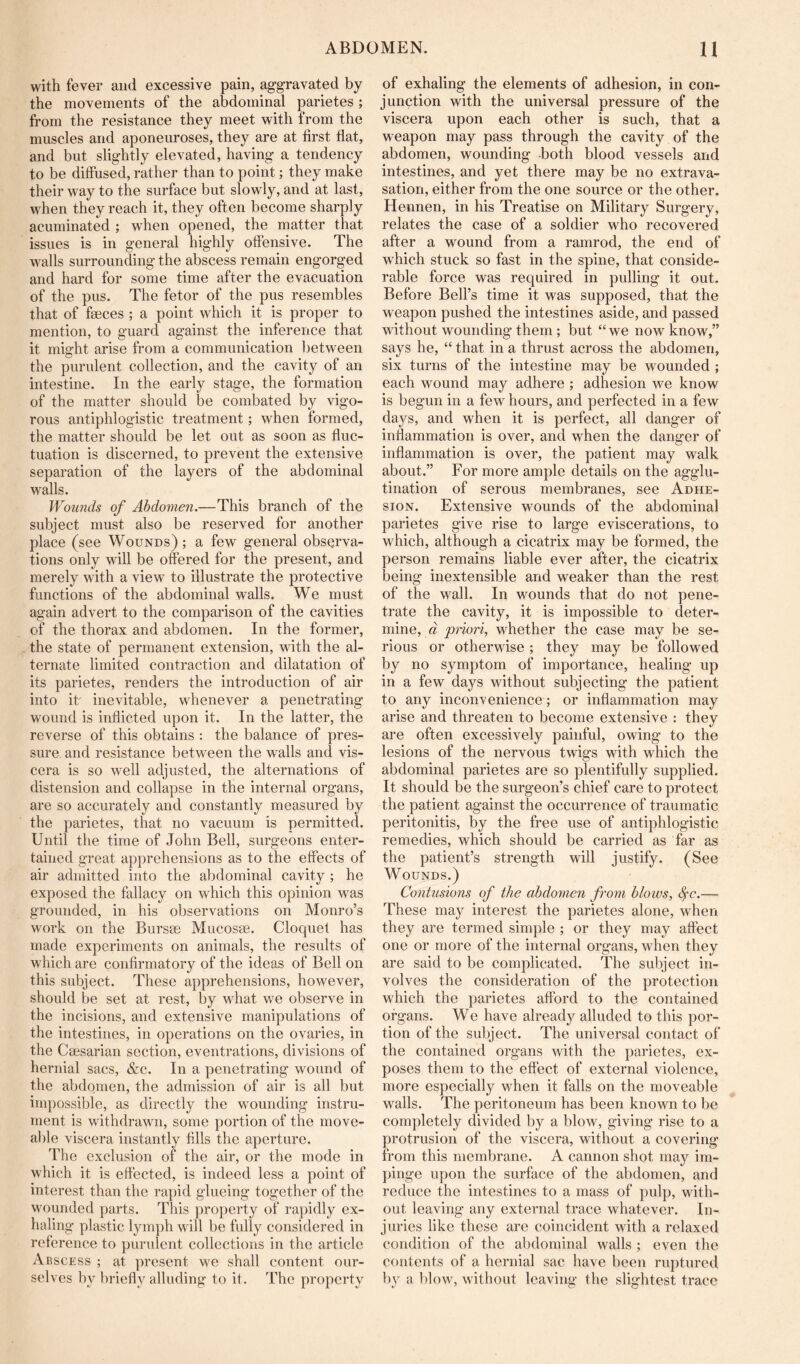 with fever and excessive pain, aggravated by the movements of the abdominal parietes ; from the resistance they meet with from the muscles and aponeuroses, they are at first flat, and but slightly elevated, having a tendency to be diffused, rather than to point; they make their way to the surface but slowly, and at last, when they reach it, they often become sharply acuminated ; when opened, the matter that issues is in general highly offensive. The walls surrounding the abscess remain engorged and hard for some time after the evacuation of the pus. The fetor of the pus resembles that of faeces ; a point which it is proper to mention, to guard against the inference that it might arise from a communication between the purulent collection, and the cavity of an intestine. In the early stage, the formation of the matter should be combated by vigo- rous antiphlogistic treatment; when formed, the matter should be let out as soon as fluc- tuation is discerned, to prevent the extensive separation of the layers of the abdominal walls. Wounds of Abdomen.—This branch of the subject must also be reserved for another place (see Wounds) ; a few general observa- tions only will be ofered for the present, and merely with a view to illustrate the protective functions of the abdominal walls. We must again advert to the comparison of the cavities of the thorax and abdomen. In the former, the state of permanent extension, with the al- ternate limited contraction and dilatation of its parietes, renders the introduction of air into iff inevitable, whenever a penetrating wound is inflicted upon it. In the latter, the reverse of this obtains : the balance of pres- sure and resistance between the walls and vis- cera is so well adjusted, the alternations of distension and collapse in the internal organs, are so accurately and constantly measured by the parietes, that no vacuum is permitted. Until the time of John Bell, surgeons enter- tained great apprehensions as to the effects of air admitted into the abdominal cavity ; he exposed the fallacy on which this opinion was grounded, in his observations on Monro’s work on the Bursse Mucosae. Cloquet has made experiments on animals, the results of which are confirmatory of the ideas of Bell on this subject. These apprehensions, however, should be set at rest, by wdiat we observe in the incisions, and extensive manipulations of the intestines, in operations on the ovaries, in the Caesarian section, eventrations, divisions of hernial sacs, &c. In a penetrating wound of the abdomen, the admission of air is all but impossible, as directly the w'ounding instru- ment is withdrawn, some portion of the move- able viscera instantly fills the aperture. The exclusion of the air, or the mode in which it is effected, is indeed less a point of interest than the rapid glueing together of the wounded parts. This property of rapidly ex- haling plastic lymph w ill be fully considered in reference to purulent collections in the article Abscess ; at present w'e shall content our- selves by briefly alluding to it. The property of exhaling the elements of adhesion, in con- junction with the universal pressure of the viscera upon each other is such, that a weapon may pass through the cavity of the abdomen, wounding both blood vessels and intestines, and yet there may be no extrava- sation, either from the one source or the other. Hennen, in his Treatise on Military Surgery, relates the case of a soldier who recovered after a wound from a ramrod, the end of which stuck so fast in the spine, that conside- rable force was required in pulling it out. Before Bell’s time it was supposed, that the weapon pushed the intestines aside, and passed without wounding them ; but “ we now know,” says he, “ that in a thrust across the abdomen, six turns of the intestine may be wounded ; each wound may adhere ; adhesion we know is begun in a few hours, and perfected in a few da3^s, and when it is perfect, all danger of inflammation is over, and when the danger of inflammation is over, the patient may walk about.” For more ample details on the agglu- tination of serous membranes, see Adhe- sion. Extensive wounds of the abdominal parietes give rise to large eviscerations, to which, although a cicatrix may be formed, the person remains liable ever after, the cicatrix being inextensible and weaker than the rest of the wall. In wounds that do not pene- trate the cavity, it is impossible to deter- mine, « pnori, whether the case may be se- rious or otherwise; they may be followed by no symptom of importance, healing up in a few days without subjecting the patient to any inconvenience; or inflammation may arise and threaten to become extensive : they are often excessively painful, owing to the lesions of the nervous twigs with which the abdominal parietes are so plentifully supplied. It should be the surgeon’s chief care to protect the patient against the occurrence of traumatic peritonitis, by the free use of antiphlogistic remedies, which should be carried as far as the patient’s strength will justify. (See Wounds.) Contusions of the abdomen from blows, ^c.— These may interest the parietes alone, when they are termed simple ; or they may affect one or more of the internal organs, when they are said to be complicated. The subject in- volves the consideration of the protection which the parietes afford to the contained organs. We have already alluded to this por- tion of the subject. The universal contact of the contained organs with the parietes, ex- poses them to the effect of external violence, more especially when it falls on the moveable walls. The peritoneum has been known to be completely divided by a blow, giving rise to a protrusion of the viscera, without a covering from this membrane. A cannon shot may im- pinge upon the surface of the abdomen, and reduce the intestines to a mass of pulp, with- out leaving any external trace whatever. In- juries like these are coincident with a relaxed condition of the abdominal walls ; even the contents of a hernial sac have been ruptured by a blow, without leaving the slightest trace