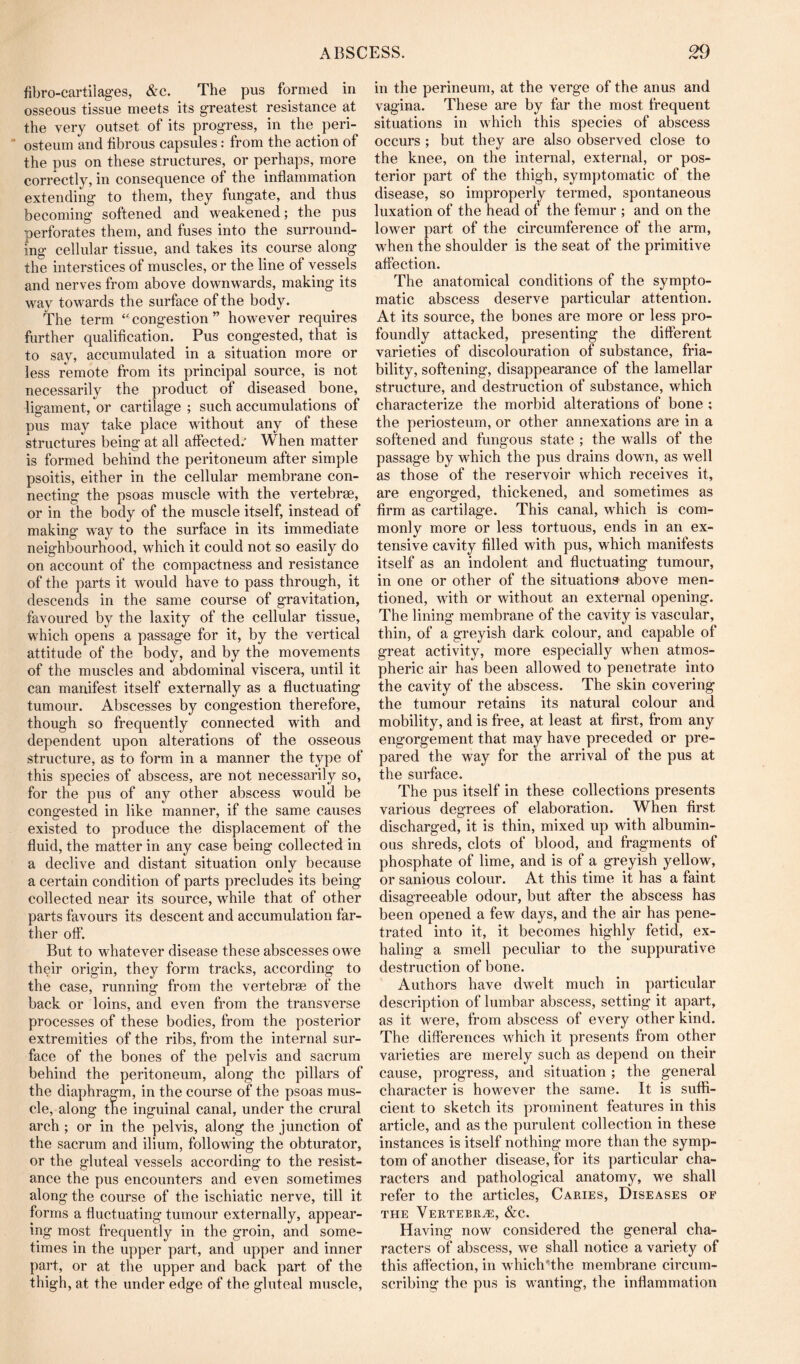 fibro-cartiiages, &c. The pus formed in osseous tissue meets its greatest resistance at the very outset of its progress, in the peri-  osteum and fibrous capsules: from the action of the pus on these structures, or perhaps, more correctly, in consequence of the inflammation extending to them, they fungate, and thus becoming softened and weakened; the pus perforates them, and fuses into the surround- ing cellular tissue, and takes its course along the interstices of muscles, or the line of vessels and nerves from above downwards, making its way towards the surface of the body. The term ‘ ■ congestion ” however requires further qualification. Pus congested, that is to say, accumulated in a situation more or less remote from its principal source, is not necessarily the product of diseased bone, ligament, or cartilage ; such accumulations of pus may take place without any of these structures being at all affected.' When matter is formed behind the peritoneum after simple psoitis, either in the cellular membrane con- necting the psoas muscle with the vertebrae, or in the body of the muscle itself, instead of making way to the surface in its immediate neighbourhood, which it could not so easily do on account of the compactness and resistance of the parts it would have to pass through, it descends in the same course of gravitation, favoured by the laxity of the cellular tissue, w hich opens a passage for it, by the vertical attitude of the body, and by the movements of the muscles and abdominal viscera, until it can manifest itself externally as a fluctuating tumour. Abscesses by congestion therefore, though so frequently connected with and dependent upon alterations of the osseous structure, as to form in a manner the type of this species of abscess, are not necessarily so, for the pus of any other abscess would be congested in like manner, if the same causes existed to produce the displacement of the fluid, the matter in any case being collected in a declive and distant situation only because a certain condition of parts precludes its being collected near its source, while that of other parts favours its descent and accumulation far- ther off. But to whatever disease these abscesses owe their origin, they form tracks, according to the case, running from the vertebrae of the back or loins, and even from the transverse processes of these bodies, from the posterior extremities of the ribs, from the internal sur- face of the bones of the pelvis and sacrum behind the peritoneum, along the pillars of the diaphragm, in the course of the psoas mus- cle, along the inguinal canal, under the crural arch ; or in the pelvis, along the junction of the sacrum and ilium, following the obturator, or the gluteal vessels according to the resist- ance the pus encounters and even sometimes along the course of the ischiatic nerve, till it forms a fluctuating tumour externally, appear- ing most frequently in the groin, and some- times in the upper part, and upper and inner part, or at the upper and back part of the thigh, at the under edge of the gluteal muscle. in the perineum, at the verge of the anus and vagina. These are by far the most frequent situations in which this species of abscess occurs ; but they are also observed close to the knee, on the internal, external, or pos- terior part of the thigh, symptomatic of the disease, so improperly termed, spontaneous luxation of the head of the femur ; and on the lower part of the circumference of the arm, w'hen the shoulder is the seat of the primitive affection. The anatomical conditions of the sympto- matic abscess deserve particular attention. At its source, the bones are more or less pro- foundly attacked, presenting the different varieties of discolouration of substance, fria- bility, softening, disappearance of the lamellar structure, and destruction of substance, which characterize the morbid alterations of bone ; the periosteum, or other annexations are in a softened and fungous state ; the walls of the passage by which the pus drains down, as well as those of the reservoir which receives it, are engorged, thickened, and sometimes as firm as cartilage. This canal, which is com- monly more or less tortuous, ends in an ex- tensive cavity filled with pus, which manifests itself as an indolent and fluctuating tumour, in one or other of the situations above men- tioned, with or without an external opening. The lining membrane of the cavity is vascular, thin, of a greyish dark colour, and capable of great activity, more especially when atmos- pheric air has been allowed to penetrate into the cavity of the abscess. The skin covering the tumour retains its natural colour and mobility, and is free, at least at first, from any engorgement that may have preceded or pre- pared the way for the arrival of the pus at the surface. The pus itself in these collections presents various degrees of elaboration. When first discharged, it is thin, mixed up with albumin- ous shreds, clots of blood, and fragments of phosphate of lime, and is of a greyish yellow, or sanious colour. At this time it has a faint disagreeable odour, but after the abscess has been opened a few days, and the air has pene- trated into it, it becomes highly fetid, ex- haling a smell peculiar to the suppurative destruction of bone. Authors have dw^elt much in particular description of lumbar abscess, setting it apart, as it were, from abscess of every other kind. The differences v'^hich it presents from other varieties are merely such as depend on their cause, progress, and situation; the general character is however the same. It is suffi- cient to sketch its prominent features in this article, and as the purulent collection in these instances is itself nothing more than the symp- tom of another disease, for its particular cha- racters and pathological anatomy, we shall refer to the articles. Caries, Diseases of THE Vertebrae, &c. Having now considered the general cha- racters of abscess, we shall notice a variety of this affection, in whichHhe membrane circum- scribing the pus is wanting, the inflammation