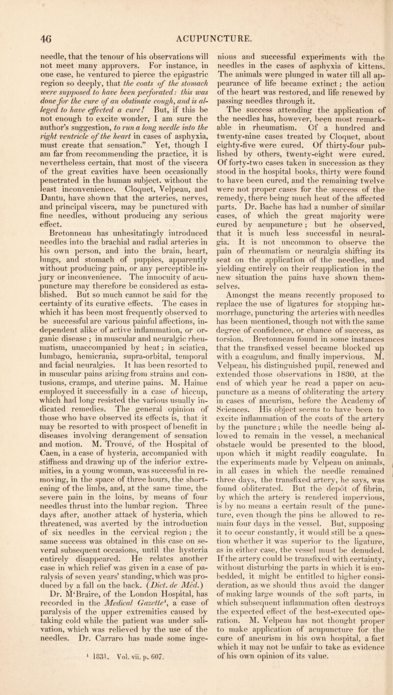 needle, that the tenour of his observations will not meet many approvers. For instance, in one case, he ventured to pierce the epigastric region so deeply, that the coats of the stomach ivere supposed to have been perforated: this was done for the cure of an obstinate cough, and is al- leged to have effected a cure! But, if this be not enough to excite wonder, I am sure the author’s suggestion, to run a long needle into the right ventricle of the heart in cases of asphyxia, must create that sensation.” Yet, though I am far from recommending the practice, it is nevertheless certain, that most of the viscera of the great cavities have been occasionally penetrated in the human subject, without the least inconvenience. Cloquet, Velpeau, and Dantu, have shown that the arteries, nerves, and principal viscera, may be punctured with fine needles, without producing any serious effect. Bretonneau has unhesitatingly introduced needles into the brachial and radial arteries in his own person, and into the brain, heart, lungs, and stomach of puppies, apparently without producing pain, or any perceptible in- jury or inconvenience. The innocuity of acu- puncture may therefore be considered as esta- blished. But so much cannot be said for the certainty of its curative effects. The cases in which it has been most frequently observed to be successful are various painful affections, in- dependent alike of active inflammation, or or- ganic disease ; in muscular and neuralgic rheu- matism, unaccompanied by heat; in sciatica, lumbago, hemicrania, supra-orbital, temporal and facial neuralgies. It has been resorted to in muscular pains arising from strains and con- tusions, cramps, and uterine pains. M. Haime employed it successfully in a case of hiccup, which had long resisted the various usually in- dicated remedies. The general opinion of those who have observed its effects is, that it may be resorted to with prospect of benefit in diseases involving derangement of sensation and motion. M. Trouve, of the Hospital of Caen, in a case of hysteria, accompanied with stiffness and drawing up of the inferior extre- mities, in a young woman, was successful in re- moving, in the space of three hours, the short- ening of the limbs, and, at the same time, the severe pain in the loins, by means of four needles thrust into the lumbar region. Three days after, another attack of hysteria, which threatened, was averted by the introduction of six needles in the cervical region ; the same success was obtained in this case on se- veral subsequent occasions, until the hysteria entirely disappeared. He relates another case in which relief w^as given in a case of pa- ralysis of seven years’ standing, wRich was pro- duced by a fall on the back. (Diet, de Medf Dr. M‘Braire, of the London Hospital, has recorded in the Medical Gazette', a case of paralysis of the upper extremities caused by taking cold while the patient was under sali- vation, wLich was relieved by the use of the needles. Dr. Carraro has made some inge- nious and successful experiments with the needles in the cases of asphyxia of kittens. The animals were plunged in water till all ap- pearance of life became extinct; the action of the heart was restored, and life renewed by passing needles through it. The success attending the application of the needles has, however, been most remark- able in rheumatism. Of a hundred and twenty-nine cases treated by Cloquet, about eighty-five were cured. Of thirty-four pub- lished by others, twenty-eight w'ere cured. Of forty-tw'o cases taken in succession as they stood in the hospital books, thirty were found to have been cured, and the remaining tw'elve were not proper cases for the success of the remedy, there being much heat of the affected parts. Dr. Bache has had a number of similar cases, of which the great majority w^ere cured by acupuncture; but he observed, that it is much less successful in neural- gia. It is not uncommon to observe the pain of rheumatism or neuralgia shifting its seat on the application of the needles, and yielding entirely on their reapplication in the new situation the pains have shown them- selves. Amongst the means recently proposed to replace the use of ligatures for stopping hae- morrhage, puncturing the arteries with needles has been mentioned, though not with the same degree of confidence, or chance of success, as torsion. Bretonneau found in some instances that the transfixed vessel became blocked up with a coagulum, and finally impervious. M. Velpeau, his distinguished pupil, renewed and extended those observations in 1830, at the end of which year he read a paper on acu- puncture as a means of obliterating the artery in cases of aneurism, before the Academy of Sciences. His object seems to have been to excite inflammation of the coats of the artery by the puncture; while the needle being al- lowed to remain in the vessel, a mechanical obstacle would be presented to the blood, upon which it might readily coagulate. In the experiments made by Velpeau on animals, in all cases in which the needle remained three days, the transfixed artery, he says, w'as found obliterated. But the depot of fibrin, l)y which the artery is rendered impervious, is by no means a certain result of the punc- ture, even though the pins be allowed to re- main four days in the vessel. But, supposing it to occur constantly, it w^ould still be a ques- tion whether it was superior to the ligature, as in either case, the vessel must be denuded. If the artery could be transfixed with certainty, without disturbing the parts in which it is em- bedded, it might be entitled to higher consi- deration, as we should thus avoid the dantrer of making large wounds of the soft parts, in which subsequent inflammation often destroys the expected effect of the best-executed ope- ration. M. Velpeau has not thought proj)er to make application of acupuncture for the cure of aneurism in his own hospital, a fact which it may not be unfair to take as evidence of his own opinion of its value. 1 1831. Vol. vii. p. 607.