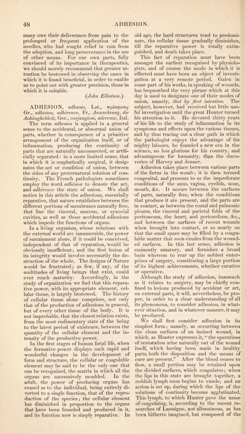 many owe their deliverance from pain to the prolonged or frequent application of the needles, who had sought relief in vain from the adoption, and long perseverance in the use of other means. For our own parts, fully convinced of its importance in therapeutics, we should merely recommend that greater at- tention be bestowed in observing the cases in which it is found beneticial, in order to enable us to point out with greater precision, those in which it is suitable. (John Elliotson.^ ADHESION, adhcBsio, Lat., 7rp6a(pv(Tig Gr., adhesion, adherence, Fr., Anwachsung, die Anhdnglichkeit, Ger., conjungioni, aderenze, Ital. The term adhesion is applied in a general sense to the accidental, or abnormal union of parts, whether in consequence of a primitive arrangement of the organization itself, or of inflammation, producing the continuity of parts that are naturally unconnected, or artifi- cially separated: in a more limited sense, that in which it is emphatically surgical, it desig- nates the act or condition of union, between the sides of any preternatural solution of con- tinuity. The French pathologists sometimes employ the word adhesion to denote the act, and adherence the state of union. We shall notice in this article the adhesions, essentially reparative, that nature establishes between the different portions of membranes naturally free, that line the visceral, mucous, or synovial cavities, as well as those accidental adhesions which impede the functions of organs. In a living organism, whose relations with the external world are innumerable, the power of sustainment alone, if it could be conceived, independent of that of reparation, would be obviously insufficient; and the first lesion of its integrity would involve necessarily the de- struction of the whole. The designs of Nature would be frustrated; as few, if any, of the multitudes of living beings that exist, could ever reach maturity. Accordingly, in the study of organization we find that this repara- tive power, with its appropriate element, cel- lular tissue, is largely bestowed. The history of cellular tissue alone comprises, not only that of the production of adhesions in general, but of every other tissue of the body. It is not improbable, that the closest relation exists, from the most rudimentary state of the being to the latest period of existence, between the quantity of the cellular element and the in- tensity of the productive power. In the first stages of human foetal life, when the formative power displays such rapid and wonderful changes in the development of form and structure, the cellular or coagulable element may be said to be the only one that can be recognised, the matrix in which all the organs are successively moulded. In the adult, the power of producing organs has ceased as to the individual, being entirely di- verted to a single function, that of the repro- duction of the species; the cellular element has diminished in proportion to the organs that have been founded and produced in it, and its function now is simply reparative. In old age, the hard structures tend to predomi- nate, the cellular tissue gradually diminishes, till the reparative power is totally extin- guished, and death takes place. This fact of reparation must have been amongst the earliest recognised by physiolo- gists, and of course the mode in which it is effected must have been an object of investi- gation at a very remote period. Galen in some part of his works, in speaking of wounds, has bequeathed the very phrase which at this day is used to designate one of their modes of union, namely, that by first intention. The subject, however, had received but little use- ful investigation until the great Hunter turned his attention to it. He devoted thirty years of his life to the study of inflammation in its symptoms and effects upon the various tissues, and by thus tracing out a clear path in which the pathologist enjoys the advantage of his mighty labours, he founded a new era in the science, no less glorious for his country, and advantageous for humanity, than the disco- veries of Harvey and Jenner. Adhesion takes place between various parts of the fcetus in the womb; it is then termed congenital, and presents to us the imperforate conditions of the anus, vagina, eyelids, nose, mouth, &c. It occurs between the surfaces of parts, naturally free, when the conditions that produce it are present, and the parts are in contact, as between the costal and pulmonic pleurae, the visceral and parietal folds of the peritoneum, the heart, and pericardium, &c., and between the surfaces of recent wounds when brought into contact, or so nearly so that the small space may be filled by a coagu- lable matter that soon exudes from the wound- ed surfaces. In this last sense, adhesion is eminently sanatory, and furnishes a broad basis whereon to rear up the noblest enter- prises of surgery, constituting a large portion of its highest achievements, whether curative or operative. Although the study of adhesion, inasmuch as it relates to surgery, may be chiefly con- fined to lesions produced by accident or art, on external parts, it will, nevertheless, be pro- per, in order to a clear understanding of all its phenomena, to consider adhesion, in what- ever situation, and in whatever manner, it may be produced. We shall first consider adhesion in its simplest form; namely, as occurring between the clean surfaces of an incised wound, in which, as Hunter expresses it, “ the operations of resto-ration arise naturally out of the wound itself, which having been made in healthy parts, both the disposition and the means of cure are present.” After the blood ceases to flow, a small portion may be retained upon the divided surfaces, which coagulates ; when the lips in this state are brought together, a reddish lymph soon begins to exude, and an action is set up, during which the lips of the solutions of continuity become agglutinated. This lymph, to which Hunter gave the name of coagulating, is, according to the recent re- searches of Lassaigne, not albuminous, as has been hitherto imagined, but composed of the