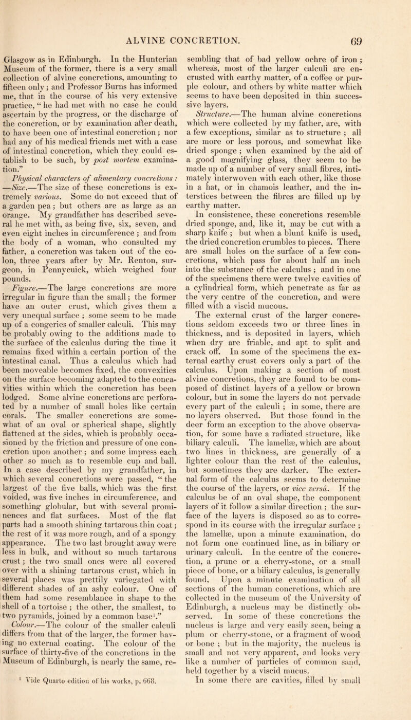 Glasgow as in Edinburgh. In the Hunterian Museum of the former, there is a very small collection of alvine concretions, amounting to tifteen only; and Professor Burns has informed me, that in the course of his very extensive practice, “ he had met with no case he could ascertain by the progress, or the discharge of the concretion, or by examination after death, to have been one of intestinal concretion ; nor had any of his medical friends met with a case of intestinal concretion, which they could es- tablish to be such, by post mortem examina- tion.” Physical characters of alimentary coneretions : —Size.—The size of these concretions is ex- tremely various. Some do not exceed that of a garden pea; but others are as large as an orange. My grandfather has described seve- ral he met with, as being five, six, seven, and even eight inches in circumference ; and from the body of a woman, who consulted my father, a concretion was taken out of the co- lon, three years after by Mr. Renton, sur- geon, in Pennycuick, which weighed four pounds. Figure.—The large concretions are more irregular in figure than the small; the former have an outer crust, which gives them a very unequal surface ; some seem to be made up of a congeries of smaller calculi. This may be probably owing to the additions made to the surface of the calculus during the time it remains fixed within a certain portion of the intestinal canal. Thus a calculus which had been moveable becomes fixed, the convexities on the surface becoming adapted to the conca- vities within which the concretion has been lodged. Some alvine concretions are perfora- ted by a number of small holes like certain corals. The smaller concretions are some- what of an oval or spherical shape, slightly flattened at the sides, which is probably occa- sioned by the friction and pressure of one con- cretion upon another ; and some impress each other so much as to resemble cup and ball. In a case described by my grandfather, in which several concretions were passed, “ the largest of the five balls, which was the first voided, was five inches in circumference, and something globular, but with several promi- nences and flat surfaces. Most of the flat parts had a smooth shining tartarous thin coat; the rest of it was more rough, and of a spongy appearance. The two last brought away were less in bulk, and without so much tartarous crust; the two small ones were all covered over with a shining tartarous crust, which in several places was prettily variegated with different shades of an ashy colour. One of them had some resemblance in shape to the shell of a tortoise ; the other, the smallest, to two pyramids, joined by a common base*.” Colour.—The colour of the smaller calculi differs from that of the larger, the former hav- ing no external coating. The colour of the surface of thirty-five of the concretions in the Museum of Edinburgh, is nearly the same, re- * Vide Quarto edition of his works, p. 668. sembling that of bad yellow ochre of iron ; whereas, most of the larger calculi are en- crusted with earthy matter, of a coffee or pur- ple colour, and others by white matter which seems to have been deposited in thin succes- sive layers. Structure.—The human alvine concretions which were collected by my father, are, with a few exceptions, similar as to structure ; all are more or less porous, and somewhat like dried sponge ; when examined by the aid of a good magnifying glass, they seem to be made up of a number of very small fibres, inti- mately interwoven with each other, like those in a hat, or in chamois leather, and the in- terstices between the fibres are filled up by earthy matter. In consistence, these concretions resemble dried sponge, and, like it, may be cut with a sharp knife ; but when a blunt knife is used, the dried concretion crumbles to pieces. There are small holes on the surface of a few con- cretions, which pass for about half an inch into the substance of the calculus ; and in one of the specimens there were twelve cavities of a cylindrical form, which penetrate as far as the very centre of the concretion, and were filled with a viscid mucous. The external crust of the larger concre- tions seldom exceeds two or three lines in thickness, and is deposited in layers, which when dry are friable, and apt to split and crack off. In some of the specimens the ex- ternal earthy crust covers only a part of the calculus. Upon making a section of most alvine concretions, they are found to be com- posed of distinct layers of a yellow or brown colour, but in some the layers do not pervade every part of the calculi ; in some, there are no layers observed. But those found in the deer form an exception to the above observa- tion, for some have a radiated structure, like biliary calculi. The lamellse, which are about two lines in thickness, are generally of a lighter colour than the rest of the calculus, but sometimes they are darker. The exter- nal form of the calculus seems to determine the course of the layers, or vice versa. If the calculus be of an oval shape, the component layers of it follow a similar direction ; the sur- face of the layers is disposed so as to corre- spond in its course with the irregular surface ; the lamellae, upon a minute examination, do not form one continued line, as in biliary or urinary calculi. In the centre of the concre- tion, a prune or a cherry-stone, or a smalt piece of bone, or a biliary calculus, is generally found. Upon a minute examination of all sections of the human concretions, which are collected in the museum of the University of Edinburgh, a nucleus may be distinctly ob- served. In some of these concretions the nucleus is large and very easily seen, being a plum or cherry-stone, or a fragment of wood or bone ; but in the majority, the nucleus is small and not very apparent, and looks very like a number of particles of common sand, held together by a viscid mucus. In some there are cavities, filled l>y small
