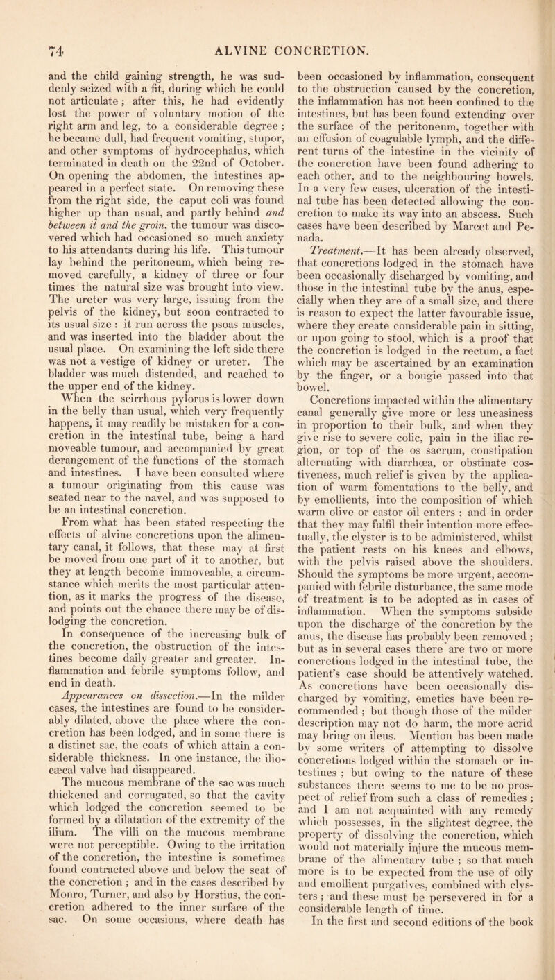 and the child gaining strength, he was sud- denly seized with a fit, during which he could not articulate ; after this, he had evidently lost the power of voluntary motion of the right arm and leg, to a considerable degree ; he became dull, had frequent vomiting, stupor, and other symptoms of hydrocephalus, which terminated in death on the 22nd of October. On opening the abdomen, the intestines ap- peared in a perfect state. On removing these from the right side, the caput coli was found higher up than usual, and partly behind and between it and the groin, the tumour was disco- vered which had occasioned so much anxiety to his attendants during his life. This tumour lay behind the peritoneum, which being re- moved carefully, a kidney of three or four times the natural size was brought into view. The ureter was very large, issuing from the pelvis of the kidney, but soon contracted to its usual size : it run across the psoas muscles, and was inserted into the bladder about the usual place. On examining the left side there was not a vestige of kidney or ureter. The bladder was much distended, and reached to the upper end of the kidney. When the scirrhous pylorus is lower down in the belly than usual, which very frequently happens, it may readily be mistaken for a con- cretion in the intestinal tube, being a hard moveable tumour, and accompanied by great derangement of the functions of the stomach and intestines. I have been consulted where a tumour originating from this cause was seated near to the navel, and was supposed to be an intestinal concretion. From what has been stated respecting the effects of alvine concretions upon the alimen- tary canal, it follows, that these may at first be moved from one part of it to another, but they at length become immoveable, a circum- stance which merits the most particular atten- tion, as it marks the progress of the disease, and points out the chance there may be of dis- lodging the concretion. In consequence of the increasing bulk of the concretion, the obstruction of the intes- tines become daily greater and greater. In- flammation and febrile symptoms follow, and end in death. Appearances on dissection.—In the milder cases, the intestines are found to be consider- ably dilated, above the place where the con- cretion has been lodged, and in some there is a distinct sac, the coats of which attain a con- siderable thickness. In one instance, the ilio- csecal valve had disappeared. The mucous membrane of the sac was much thickened and corrugated, so that the cavity which lodged the concretion seemed to be formed by a dilatation of the extremity of the ilium. The villi on the mucous membrane were not perceptible. Owing to the irritation of the concretion, the intestine is sometimes found contracted above and below the seat of the concretion ; and in the cases described by Monro, Turner, and also by Horstius, the con- cretion adhered to the inner surface of the sac. On some occasions, where death has been occasioned by inflammation, consequent to the obstruction caused by the concretion, the inflammation has not been confined to the intestines, but has been found extending over the surface of the peritoneum, together with an effusion of coagulable lymph, and the diffe- rent turns of the intestine in the vicinity of the concretion have been found adhering to each other, and to the neighbouring bowels. In a very few cases, ulceration of the intesti- nal tube has been detected allowing the con- cretion to make its way into an abscess. Such cases have been described by Marcet and Pe- nada. Treatment.—It has been already observed, that concretions lodged in the stomach have been occasionally discharged by vomiting, and those in the intestinal tube by the anus, espe- cially when they are of a small size, and there is reason to expect the latter favourable issue, where they create considerable pain in sitting, or upon going to stool, which is a proof that the concretion is lodged in the rectum, a fact which may be ascertained by an examination by the finger, or a bougie passed into that bowel. Concretions impacted within the alimentary canal generally give more or less uneasiness in proportion to their bulk, and when they give rise to severe colic, pain in the iliac re- gion, or top of the os sacrum, constipation alternating with diarrhoea, or obstinate cos- tiveness, much relief is given by the applica- tion of warm fomentations to the belly, and by emollients, into the composition of which warm olive or castor oil enters ; and in order that they may fulfil their intention more effec- tually, the clyster is to be administered, whilst the patient rests on his knees and elbows, with the pelvis raised above the shoulders. Should the symptoms be more urgent, accom- panied with febrile disturbance, the same mode of treatment is to be adopted as in cases of inflammation. When the symptoms subside upon the discharge of the concretion by the anus, the disease has probably been removed ; but as in several cases there are two or more concretions lodged in the intestinal tube, the patient’s case should be attentively watched. As concretions have been occasionally dis- charged by vomiting, emetics have been re- commended ; but though those of the milder description may not do harm, the more acrid may bring on ileus. Mention has been made by some writers of attempting to dissolve concretions lodged within the stomach or in- testines ; but owing to the nature of these substances there seems to me to be no pros- pect of relief from such a class of remedies ; and I am not acquainted with any remedy which possesses, in the slightest degree, the property of dissolving the concretion, which would not materially injure the mucous mem- brane of the alimentary tube ; so that much more is to be expected from the use of oily and emollient purgatives, combined with clys- ters ; and these must be persevered in for a considerable length of time. In the first and second editions of the book