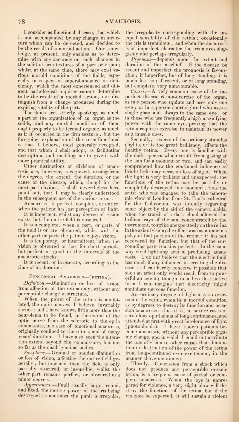 I consider as functional disease, that which is not accompanied by any change in struc- ture which can be detected, and decided to be the result of a morbid action. Our know- ledge, at present, only enables us to deter- mine with any accuracy on such changes in the solid or firm textures of a part or organ ; whilst, at the same time, there may exist va- rious morbid conditions of the fluids, espe- cially in respect of superabundance or defi- ciency, which the most experienced and dili- gent pathological inquirer cannot determine to be the result of a morbid action, nor dis- tinguish from a change produced during the expiring vitality of the part. The fluids are, strictly speaking, as much a part of the organization of an organ as the solids, and any morbid condition of them ought properly to be termed organic, as much as if it occurred in the firm texture ; but the foregoing explanation of the term functional is that, I believe, most generally accepted, and that which I shall adopt, as facilitating description, and enabling me to give it with more practical utility. Other distinctions or divisions of amau- rosis are, however, recognized, arising from the degree, the extent, the duration, or the cause of the disease, which, though for the most part obvious, I shall nevertheless here point out, that I may be clearly understood in the subsequent use of the various terms. Amaurosis—is perfect, complete, or entire, when the patient has lost perception of light. It is imperfect, whilst any degree of vision exists, but the entire field is obscured. It is incomplete, when a part, or parts, of the field is or are obscured, whilst with the other part or parts the patient enjoys vision. It is temporary, or intermittent, when the vision is obscured or lost for short periods, but perfect or good in the intervals of the amaurotic attacks. It is recent, or inveterate, according to the time of its duration. Functional Amaurosis—(retina). Definition.—Diminution or loss of vision from affection of the retina only, without any perceptible change in structure. When the power of the retina is annihi- lated, the optic nerves, I believe, invariably shrink ; and I have known little more than the neurolema to be found, in the extent of the optic nerve from the sclerotic to the optic commissure, in a case of functional amaurosis, originally confined to the retina, and of many years’ duration. I have also seen the altera- tion extend beyond the commissure, but not so far as the quadrigeminal bodies. Symptoms.—Gradual or sudden diminution or loss of vision, affecting the entire field ge- nerally ; but now and then the field is only partially obscured, or insensible, whilst the other part remains perfect, or obscured in a minor degree. Appearances.—Pupil usually large, round, and fixed, the motive power of the iris being destroyed ; sometimes the pupil is irregular, the irregularity corresponding with the un- equal sensibility of the retina ; occasionally the iris is tremulous ; and when the amaurosis is of imperfect character the iris moves slug- gishly and perhaps irregularly. Prognosis—depends upon the extent and duration of the mischief. If the disease be recent and imperfect the prognosis is favour- able ; if imperfect, but of long standing, it is much less so ; if recent, or of long standing, but complete, very unfavourable. Causes.—A very common cause of the im- perfect disease is non-exercise of the organ, as in a person who squints and uses only one eye ; or in a person short-sighted who uses a single glass and always to the same eye ; or in those who use frequently a high magnifying power with the same eye, proving that the retina requires exercise to maintain its power as a muscle does. Secondly,—excess of the ordinary stimulus (light), or its too great brilliancy, affects the healthy retina. Every one is familiar with the dark spectra which result from gazing at the sun for a moment or two, and can easily comprehend how the continued influence of bright light may occasion loss of sight. When the light is very brilliant and unexpected, the functions of the retina may be partially or completely destroyed in a moment; thus the artist who was engaged to take the panora- mic view of London from St. Paul’s cathedral for the Colosseum, was intently regarding some object by the aid of the camera lucida, when the transit of a dark cloud allowed the brilliant rays of the sun, concentrated by the instrument, to strike unexpectedly on the retina in the axis of vision; the effect was instantaneous palsy of that portion of the retina : it has not recovered its function, but that of the sur- rounding parts remains perfect. In the same way vivid lightning acts in producing amau- rosis. I do not believe that the electric fluid has much if any influence in creating the dis- ease, as I can hardly conceive it possible that such an effect only would result from so pow- erful an agent; though in a less destructive form I can imagine that electricity might annihilate nervous function. An ordinary degree of light may so over- excite the retina when in a morbid condition as by degrees to destroy its function and occa- sion amaurosis ; thus it is, in severe cases of scrofulous ophthalmia of long continuance, and attended at hrst with great intolerance of ligdit (j)hotophobia). I have known patients be- come amaurotic without any perceptible orga- nic change, and in which I could not attribute the loss of vision to other causes than diminu- tion or destruction of the power of the retina from long-continued over excitement, in the manner above-mentioned. Thirdly,—Concussion from a shock which does not produce any perceptible organic lesion, is a frequent cause of partial or com- plete amaurosis. When the eye is unpre- pared for violence, a very slight blow will de- stroy the functions of the retina, but if the violence be expected, it will sustain a violent