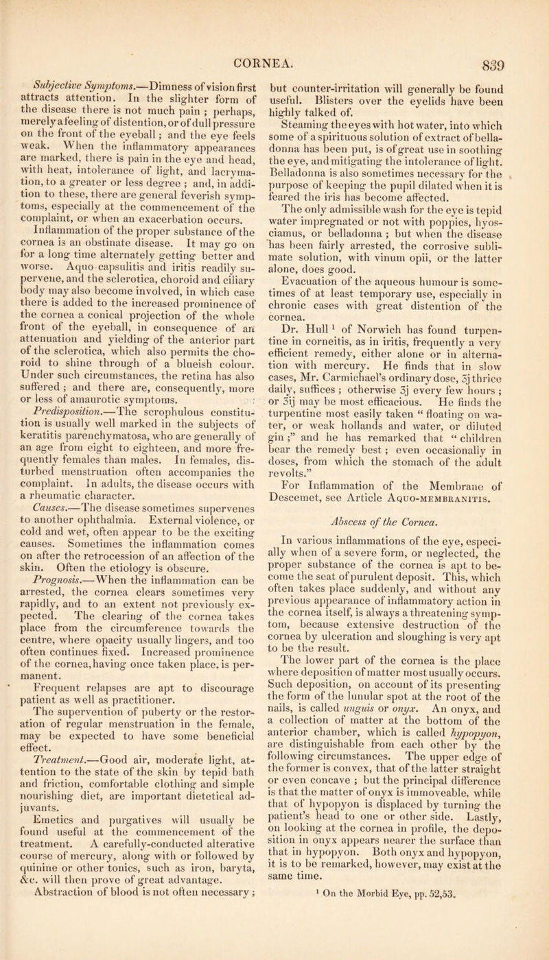 Subjective Sym2)to7ns.—Dimness of vision first attracts attention. In the slighter form of the disease there is not much pain ; perhaps, merely a feeling of distention, or of dull pressure on the front of the eyeball; and the eye feels weak. When the inflammatory appearances are marked, there is pain in the eye and head, with heat, intolerance of light, and lacryma- tion, to a greater or less degree ; and, in addi- tion to these, there are general feverish symp- toms, especially at the commencement of the complaint, or when an exacerbation occurs. Inflammation of the proper substance of the cornea is an obstinate disease. It may go on for a long time alternately getting better and worse. Aquo capsulitis and iritis readily su- pervene, and the sclerotica, choroid and ciliary body may also become involved, in which case there is added to the increased prominence of the cornea a conical projection of the whole front of the eyeball, in consequence of an attenuation and yielding of the anterior part of the sclerotica, which also permits the cho- roid to shine through of a blueish colour. Under such circumstances, the retina has also suffered ; and there are, consequently, more or less of amaurotic symptoms. r Predisposition.—The scrophulous constitu- tion is usually well marked in the subjects of keratitis parenchymatosa, who are generally of an age from eight to eighteen, and more fre- quently females than males. In females, dis- turbed menstruation often accompanies the complaint. In adults, the disease occurs with a rheumatic character. Causes.—The disease sometimes supervenes to another ophthalmia. External violence, or cold and wet, often appear to be the exciting causes. Sometimes the inflammation comes on after the retrocession of an affection of the skin. Often the etiology is obscure. Prognosis.—When the inflammation can be arrested, the cornea clears sometimes very rapidly, and to an extent not previously ex- pected. The clearing of the cornea takes place from the circumference towards the centre, where opacity usually lingers, and too often continues fixed. Increased prominence of the cornea, having once taken place, is per- manent. Frequent relapses are apt to discourage patient as well as practitioner. The supervention of puberty or the restor- ation of regular menstruation in the female, may be expected to have some beneficial effect. Treatment.—Good air, moderate light, at- tention to the state of the skin by tepid bath and friction, comfortable clothing and simple nourishing diet, are important dietetical ad- juvants. Emetics and purgatives will usually be found useful at the commencement of the treatment. A carefully-conducted alterative course of mercury, along with or followed by quinine or other tonics, such as iron, baryta, Ac. will then prove of great advantage. Abstraction of blood is not often necessary; but counter-irritation will generally be found useful. Blisters over the eyelids have been highly talked of. Steaming the eyes with hot water, into which some of a spirituous solution of extract of bella- donna has been pul, is of great use in soothing the eye, and mitigating the intolerance of light. Belladonna is also sometimes necessary for the purpose of keeping the pupil dilated wTen it is feared the iris has become affected. The only admissible wash for the eye is tepid w^ater impregnated or not wuth poppies, hyos- ciamus, or belladonna ; but when the disease has been fairly arrested, the corrosive subli- mate solution, with vinurn opii, or the latter alone, does good. Evacuation of the aqueous humour is some- times of at least temporary use, especially in chronic cases with great distention of the cornea. Dr. Hull ^ of Norwich has found turpen- tine in corneitis, as in iritis, frequently a very efficient remedy, either alone or in alterna- tion with mercury. He finds that in slow cases, Mr. Carmichael’s ordinary dose, 5j thrice daily, suffices ; otherwdse 3j every few hours ; or 3ij may be most efficacious. He finds the turpentine most easily taken “ floating on w'a- ter, or weak hollands and water, or diluted gin and he has remarked that “ children bear the remedy best ; even occasionally in doses, from which the stomach of the adult revolts.” For Inflammation of the Membrane of Descemet, see Article Aquo-membranitis. Abscess of the Cornea. In various inflammations of the eye, especi- ally w'hen of a severe form, or neglected, the proper substance of the cornea is apt to be- come the seat of purulent deposit. This, which often takes place suddenly, and without any previous appearance of inflammatory action in the cornea itself, is always a threatening symp- tom, because extensive destruction of the cornea by ulceration and sloughing is very apt to be the result. The lower part of the cornea is the place where deposition of matter most usually occurs. Such deposition, on account of its presenting the form of the lunular spot at the root of the nails, is called unguis or onyx. An onyx, and a collection of matter at the bottom of the anterior chamber, which is called hypopyon^ are distinguishable from each other by the following circumstances. The upper edge of the former is convex, that of the latter straight or even concave ; but the principal difference is that the matter of onyx is immoveable, while that of hypopyon is displaced by turning the patient’s head to one or other side. Lastly, on looking at the cornea in profile, the depo- sition in onyx appears nearer the surface than that in hypopyon. Both onyx and hypopyon, it is to be remarked, however, may exist at the same time. ‘ On the Morbid Eye, pp. 52,53.