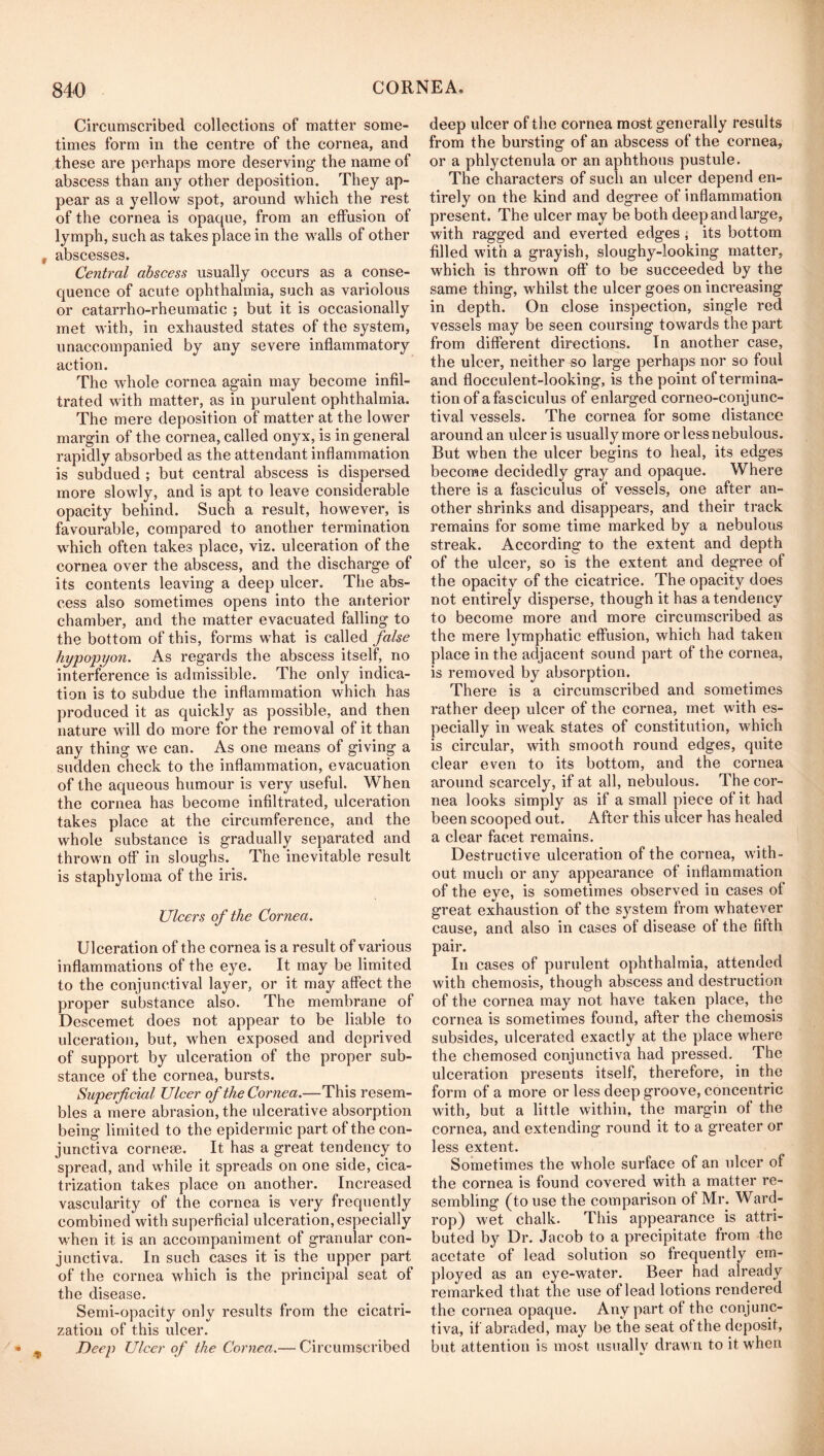 Circumscribed collections of matter some- times form in the centre of the cornea, and these are perhaps more deserving the name of abscess than any other deposition. They ap- pear as a yellow spot, around which the rest of the cornea is opaque, from an effusion of lymph, such as takes place in the walls of other abscesses. Central abscess usually occurs as a conse- quence of acute ophthalmia, such as variolous or catarrho-rheumatic ; but it is occasionally met with, in exhausted states of the system, unaccompanied by any severe inflammatory action. The whole cornea again may become infil- trated with matter, as in purulent ophthalmia. The mere deposition of matter at the lower margin of the cornea, called onyx, is in general rapidly absorbed as the attendant inflammation is subdued ; but central abscess is dispersed more slowly, and is apt to leave considerable opacity behind. Such a result, however, is favourable, compared to another termination which often takes place, viz. ulceration of the cornea over the abscess, and the discharge of its contents leaving a deep ulcer. The abs- cess also sometimes opens into the anterior chamber, and the matter evacuated falling to the bottom of this, forms w'hat is called false hypopyon. As regards the abscess itself, no interference is admissible. The only indica- tion is to subdue the inflammation which has produced it as quickly as possible, and then nature will do more for the removal of it than any thing \ve can. As one means of giving a sudden check to the inflammation, evacuation of the aqueous humour is very useful. When the cornea has become infiltrated, ulceration takes place at the circumference, and the whole substance is gradually separated and thrown off in sloughs. The inevitable result is staphyloma of the iris. Ulcers of the Cornea. Ulceration of the cornea is a result of various inflammations of the eye. It may be limited to the conjunctival layer, or it may affect the proper substance also. The membrane of Descemet does not appear to be liable to ulceration, but, when exposed and deprived of support by ulceration of the proper sub- stance of the cornea, bursts. Superficial Ulcer of the Cornea.—This resem- bles a mere abrasion, the ulcerative absorption being limited to the epidermic part of the con- junctiva cornese. It has a great tendency to spread, and while it spreads on one side, cica- trization takes place on another. Increased vascularity of the cornea is very frequently combined with superficial ulceration, especially when it is an accompaniment of granular con- junctiva. In such cases it is the upper part of the cornea which is the principal seat of the disease. Semi-opacity only results from the cicatri- zation of this ulcer. Deep Ulcer of the Cornea.— Circumscribed deep ulcer of the cornea most generally results from the bursting of an abscess of the cornea, or a phlyctenula or an aphthous pustule. The characters of such an ulcer depend en- tirely on the kind and degree of inflammation present. The ulcer may be both deepandlarge, with ragged and everted edges j its bottom filled with a grayish, sloughy-looking matter, which is thrown off to be succeeded by the same thing, whilst the ulcer goes on increasing in depth. On close inspection, single red vessels may be seen coursing towards the part from different directions. In another case, the ulcer, neither so large perhaps nor so foul and flocculent-looking, is the point of termina- tion of a fasciculus of enlarged corneo-conjunc- tival vessels. The cornea for some distance around an ulcer is usually more or less nebulous. But when the ulcer begins to heal, its edges become decidedly gray and opaque. Where there is a fasciculus of vessels, one after an- other shrinks and disappears, and their track remains for some time marked by a nebulous streak. According to the extent and depth of the ulcer, so is the extent and degree of the opacity of the cicatrice. The opacity does not entirely disperse, though it has a tendency to become more and more circumscribed as the mere lymphatic effusion, which had taken place in the adjacent sound part of the cornea, is removed by absorption. There is a circumscribed and sometimes rather deep ulcer of the cornea, met with es- pecially in weak states of constitution, wUich is circular, with smooth round edges, quite clear even to its bottom, and the cornea around scarcely, if at all, nebulous. The cor- nea looks simply as if a small piece of it had been scooped out. After this ulcer has healed a clear facet remains. Destructive ulceration of the cornea, with- out much or any appearance of inflammation of the eye, is sometimes observed in cases of great exhaustion of the system from whatever cause, and also in cases of disease of the fifth pair. In cases of purulent ophthalmia, attended with chemosis, though abscess and destruction of the cornea may not have taken place, the cornea is sometimes found, after the chemosis subsides, ulcerated exactly at the place where the chemosed conjunctiva had pressed. The ulceration presents itself, therefore, in the form of a more or less deep groove, concentric with, but a little within, the margin of the cornea, and extending round it to a greater or less extent. Sometimes the whole surface of an ulcer of the cornea is found covered with a matter re- sembling (to use the comparison of Mr. Ward- rop) wet chalk. This appearance is attri- buted by Dr. Jacob to a precipitate from the acetate of lead solution so frequently em- ployed as an eye-water. Beer had already remarked that the use of lead lotions rendered the cornea opaque. Any part of the conjunc- tiva, if abraded, may be the seat of the deposit, but attention is most usually drawn to it when
