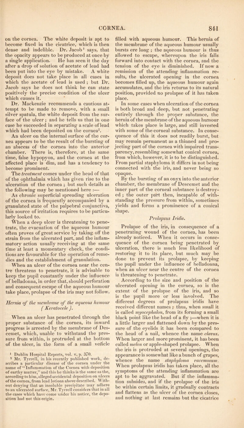 on the cornea. The white deposit is apt to become fixed in the cicatrice, which is then dense and indelible. Dr. Jacob’ says, that the opacity appears to be produced at once by a single application. He has seen it the day after a drop of solution of acetate of lead had been put into the eye by mistake. A white deposit does not take place in all cases in which the acetate of lead is used ; but Dr. Jacob says he does not think he can state positively the precise condition of the ulcer which causes it. Dr. Mackenzie recommends a cautious at- tempt to be made to remove, with a small silver spatula, the white deposit from the sur- face of the ulcer ; and he tells us that in one case he succeeded in separating a scale of lead w hich had been deposited on the cornea^. An ulcer on the internal surface of the cor- nea appears to be the result of the bursting of an abscess of the cornea into the anterior chamber. There is, therefore, at the same time, false hypopyon, and the cornea at the affected place is dim, and has a tendency to become prominent. The treatment comes under the head of that of the ophthalmia which has given rise to the ulceration of the cornea ; but such details as the follow'ing may be mentioned here :— As chronic superficial spreading ulceration of the cornea is frequently accompanied by a granulated state of the palpebral conjunctiva, this source of irritation requires to be particu- larly looked to. When a deep ulcer is threatening to pene- trate, the evacuation of the aqueous humour often proves of great service by taking off the strain from the ulcerated part, and the inflam- matory action usually receiving at the same time at least a momentary check, the condi- tions are favourable for the operation of reme- dies and the establishment of granulation. When an ulcer of the cornea near the cen- tre threatens to penetrate, it is advisable to keep the pupil constantly under the influence of belladonna, in order that, should perforation and consequent escape of the aqueous humour take place, prolapse of the iris may not follow. Hernia of the membrane of the aqueous humour ( Keratocele J. When an ulcer has penetrated through the proper substance of the cornea, its inw^ard progress is arrested by the membrane of Des- cemet, which, unable to withstand the pres- sure from w'ithin, is protruded at the bottom of the ulcer, in the form of a small vehicle * Dublin Hospital Reports, vol. v. p. 370. 2 Mr. Tyrrell, in his recently published work, de- scribes a particular disease of the cornea under the name of “ Inflammation of the Cornea with deposition of earthy matter,” and this he thinks is the same as the, according to him, alleged accidental deposition on ulcers of the cornea, from lead lotions above described. AVith- out denying that an insoluble precipitate may adhere to an ulcerated surface, Mr. Tyi rell considers that in all the cases which have come under his notice, the depo- sition had not this origin. filled with aqueous humour. This hernia of the membrane of the aqueous humour usually bursts ere long* ; the aqueous humour is thus allow^ed to escape, w'hereupon the iris falls forward into contact with the cornea, and the tension of the eye is diminished. If now'a remission of the attending inflammation re- sults, the ulcerated opening in the cornea becomes filled up, the aqueous humour again accumulates, and the iris returns to its natural position, provided no prolapse of it has taken place. In some cases w’hen ulceration of the cornea is both broad and deep, but not penetrating entirely through the proper substance, the hernia of the membrane of the aqueous humour w'hich takes place is large, and still invested with some of the corneal substance. In conse- quence of this it does not readily burst, but may remain permanent as a thinned and pro- jecting part of the cornea with impaired trans- parency, resembling somewhat conical cornea, from w'hich, however, it is to be distinguished. From partial staphyloma it differs in not being connected with the iris, and never being so opaque. By the bursting of an onyx into the anterior chamber, the membrane of Descemet and the inner part of the corneal substance is destroy- ed ; the outer part then, incapable of with- standing the pressure from within, sometimes yields and forms a prominence of a conical shape. Prolapsus Iridis. Prolapse of the iris, in consequence of a penetrating w'ound of the cornea, has been already noticed. When it occurs in conse- quence of the cornea being penetrated by ulceration, there is much less likelihood of restoring it to its place, but much may be done to prevent its prolapse, by keeping the pupil under the influence of belladonna, when an ulcer near the centre of the cornea is threatening to penetrate. According to the size and position of the ulcerated opening in the cornea, so is the extent of the prolapse of the iris, and so is the pupil more or less involved. The ditferent degrees of prolapsus iridis have received different names r thus, when small it is called myocephalon, from its forming a small black point like the head of a fly ;—when it is a little larger and flattened down by the pres- sure of the eyelids it has been compared to the head of a nail, whence the name clavus. When larger and more prominent, it has been called melon or apple-shaped prolapse. When the iris is protruded at several openings, the appearance is somewhat like a bunch of grapes, whence the name staphyloma racemosum.. When prolapsus iridis has taken place, all the symptoms of the attending inflammation are apt to be aggravated. But if the inflamma- tion subsides, and if the prolapse of the iris be within certain limits, it gradually contracts and flattens as the ulcer of the cornea closes, and nothing at last remains but the cicatrice