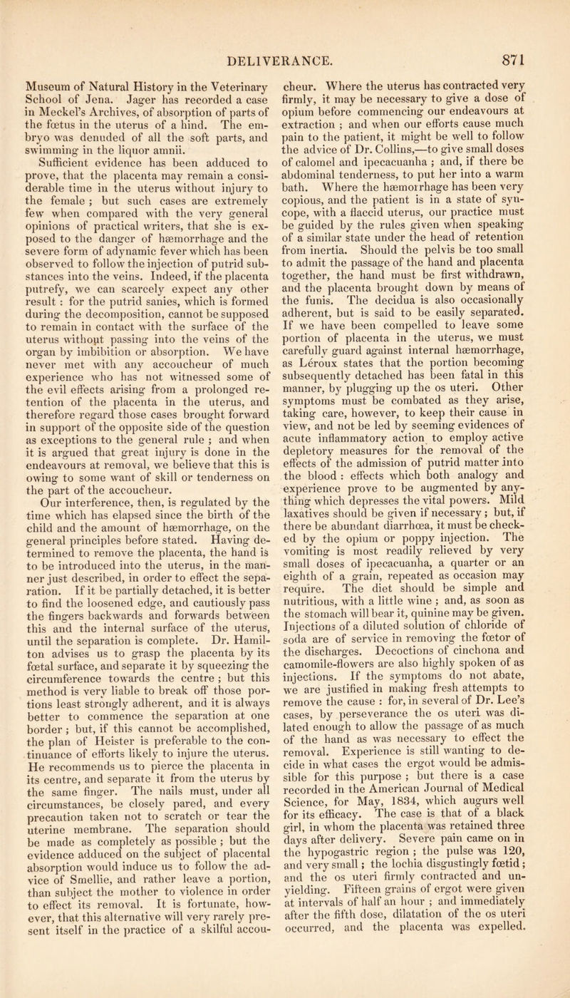 Museum of Natural History in the Veterinary School of Jena. Jager has recorded a case in Meckel’s Archives, of absorption of parts of the foetus in the uterus of a hind. The em- bryo was denuded of all the soft parts, and swimming in the liquor amnii. Sufficient evidence has been adduced to prove, that the placenta may remain a consi- derable time in the uterus without injury to the female ; but such cases are extremely few when compared with the very general opinions of practical writers, that she is ex- posed to the danger of heemorrhage and the severe form of adynamic fever which has been observed to follow the injection of putrid sub- stances into the veins. Indeed, if the placenta putrefy, we can scarcely expect any other result : for the putrid sanies, which is formed during the decomposition, cannot be supposed to remain in contact with the surface of the uterus without passing into the veins of the organ by imbibition or absorption. We have never met with any accoucheur of much experience who has not witnessed some of the evil effects arising from a prolonged re- tention of the placenta in the uterus, and therefore regard those cases brought forward in support of the opposite side of the question as exceptions to the general rule ; and when it is argued that great injury is done in the endeavours at removal, we believe that this is owing to some want of skill or tenderness on the part of the accoucheur. Our interference, then, is regulated by the time which has elapsed since the birth of the child and the amount of haemorrhage, on the general principles before stated. Having de- termined to remove the placenta, the hand is to be introduced into the uterus, in the man- ner just described, in order to effect the sepa- ration. If it be partially detached, it is better to find the loosened edge, and cautiously pass the fingers backwards and forwards between this and the internal surface of the uterus, until the separation is complete. Dr. Hamil- ton advises us to grasp the placenta by its foetal surface, and separate it by squeezing the circumference towards the centre ; but this method is very liable to break off those por- tions least strongly adherent, and it is always better to commence the separation at one border ; but, if this cannot be accomplished, the plan of Heister is preferable to the con- tinuance of efforts likely to injure the uterus. He recommends us to pierce the placenta in its centre, and separate it from the uterus by the same finger. The nails must, under all circumstances, be closely pared, and every precaution taken not to scratch or tear the uterine membrane. The separation should be made as completely as possible ; but the evidence adduced on the subject of placental absorption would induce us to follow the ad- vice of Smellie, and rather leave a portion, than subject the mother to violence in order to effect its removal. It is fortunate, how- ever, that this alternative will very rarely pre- sent itself in the practice of a skilful accou- cheur. Where the uterus has contracted very firmly, it may be necessary to give a dose of opium before commencing our endeavours at extraction ; and when our efforts cause much pain to the patient, it might be well to follow the advice of Dr. Collins,—to give small doses of calomel and ipecacuanha ; and, if there be abdominal tenderness, to put her into a warm bath. Where the hsemoirhage has been very copious, and the patient is in a state of syn- cope, with a flaccid uterus, our practice must be guided by the rules given when speaking of a similar state under the head of retention from inertia. Should the pelvis be too small to admit the passage of the hand and placenta together, the hand must be first withdrawn, and the placenta brought down by means of the funis. The decidua is also occasionally adherent, but is said to be easily separated. If we have been compelled to leave some portion of placenta in the uterus, we must carefully guard against internal haemorrhage, as Leroux states that the portion becoming subsequently detached has been fatal in this manner, by plugging up the os uteri. Other symptoms must be combated as they arise, taking care, however, to keep their cause in view, and not be led by seeming evidences of acute inflammatory action to employ active depletory measures for the removal of the effects of the admission of putrid matter into the blood : effects which both analogy and experience prove to be augmented by any- thing which depresses the vital powers. Mild laxatives should be given if necessary ; but, if there be abundant diarrhoea, it must be check- ed by the opium or poppy injection. The vomiting is most readily relieved by very small doses of ipecacuanha, a quarter or an eighth of a grain, repeated as occasion may require. The diet should be simple and nutritious, with a little wine ; and, as soon as the stomach will bear it, quinine may be given. Injections of a diluted solution of chloride of soda are of service in removing the foetor of the discharges. Decoctions of cinchona and camomile-flowers are also highly spoken of as injections. If the symptoms do not abate, we are justified in making fresh attempts to remove the cause : for, in several of Dr. Lee’s cases, by perseverance the os uteri was di- lated enough to allow the passage of as much of the hand as was necessary to effect the removal. Experience is still wanting to de- cide in what cases the ergot would be admis- sible for this purpose ; but there is a case recorded in the American Journal of Medical Science, for May, 1834, which augurs well for its efficacy. The case is that of a black girl, in whom the placenta was retained three days after delivery. Severe pain came on in the hypogastric region ; the pulse was 120, and very small; the lochia disgustingly foetid; and the os uteri firmly contracted and un- yielding. Fifteen grains of ergot were given at intervals of half an hour ; and immediately after the fifth dose, dilatation of the os uteri occurred, and the placenta was expelled.