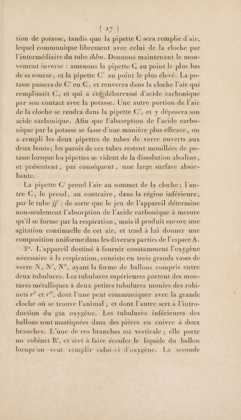 ( ‘7 ) lion de potasse, tandis que la pipette C sera remplie d’air, lequel communique librement avec celui de la cloche par l’intermédiaire du tube ikhn. Donnons maintenant le mou¬ vement inverse : amenons la pipette C au point le plus bas de sa course, et la pipette C' au point le plus élevé. La po¬ tasse passera de C' en C, et renverra dans la cloche l’air qui remplissait C, et qui a été^débarrassé d’acide carbonique par son contact avec la potasse. Une autre portion de Lair de la cloche se rendra dans la pipette C^, et y déposera son acide carbonique. Alin que l’absorption de l’acide carbo¬ nique par la potasse se fasse d’une manière plus efficace, on a rempli les deux pipettes de tubes de verre ouverts aux deux bouts ^ les parois de ces tubes restent mouillées de po¬ tasse lorsque les pipettes se vident de la dissolution alcaline, et présentent, par conséquent, une large surface absor¬ bante. La pipette C' prend l’air au sommet de la cloche 5 l’au¬ tre C, le prend, au contraire, dans la région inférieure, par le tube jj' : de sorte que le jeu de l’appareil détermine non-seulement l’absorption de l’acide carbonique à mesure qu’il se forme par la respiration , mais il produit encore une agitation continuelle de cet air, et tend à lui donner une composition uniforme dans les diverses parties de l’espace A. 3^. L’appareil destiné à fournir constamment l’oxygène nécessaire à la respiration, consiste en trois grands vases de verre N, N^, ayant la forme de ballons compris entre deux tubulures. Les tubulures supérieures portent des mon¬ tures métalliques à deux petites tubulures munies des robi¬ nets r et dont l’une peut communiquer avec la grande cloche où se trouve l’animal , et dont l’autre sert à l’intro¬ duction du gaz oxygène. Les tubulures inférieures des ballons sont mastiquées dans des pièces en cuivre à deux branches. L’une de ces branches est verticale 5 elle porte un robinet R', et sert à faire écouler le liquide du ballon lorscju'on veut rcnq)lir celui-ci d’oxygèiu*. La seconde