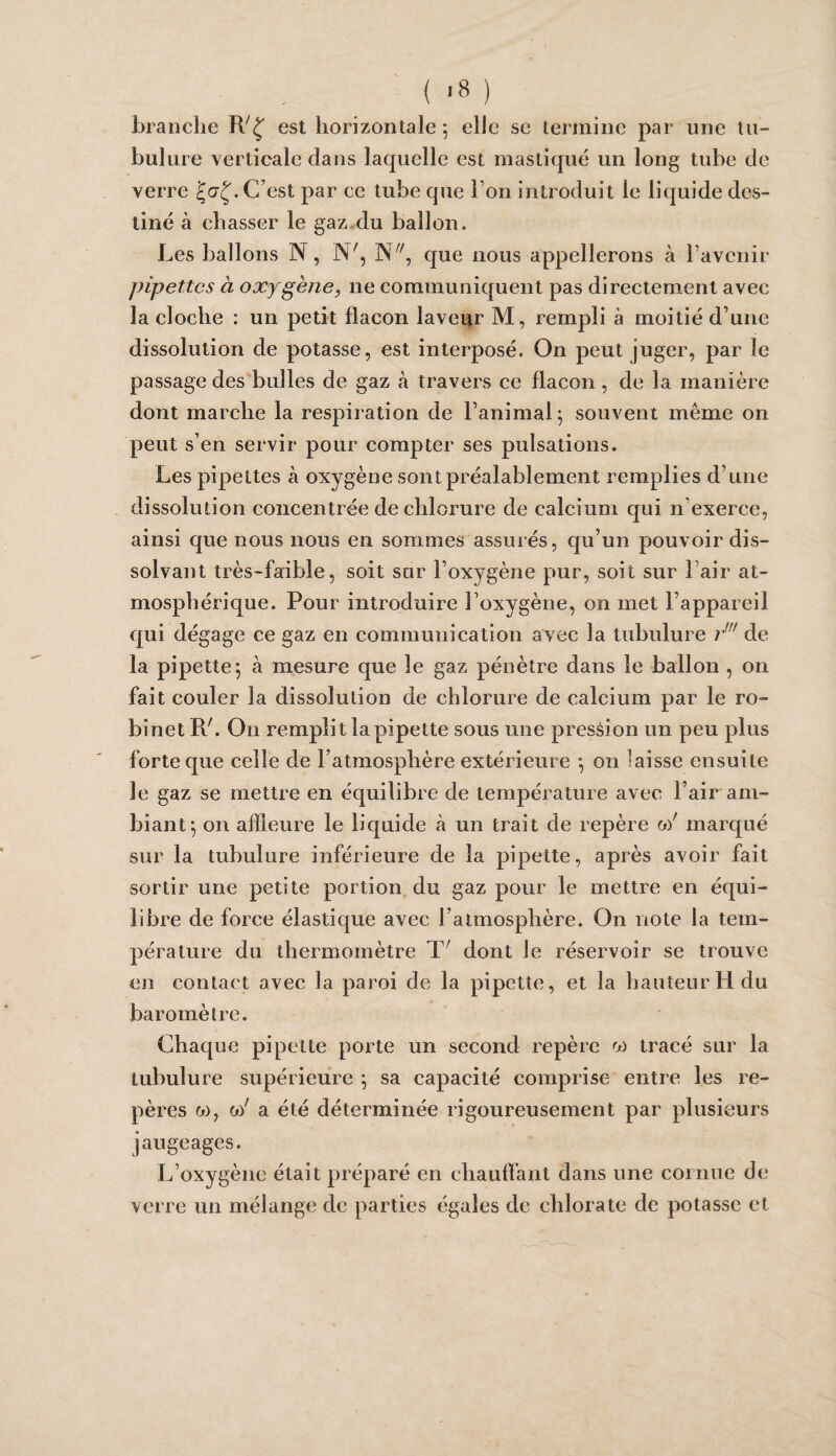 ( >8 ) branche est horizontale 5 elle se termine par une tu¬ bulure verticale dans laquelle est mastiqué un long tube de verre C’est par ce tube que l’on introduit le liquide des¬ tiné à chasser le gaz,du ballon. Les ballons N, N', que nous appellerons à l’avenir pipettes à oxygène, ne communiquent pas directement avec la cloche : un petit flacon laveur M, rempli à moitié d’une dissolution de potasse, est interposé. On peut juger, par le passage des bulles de gaz à travers ce flacon, de la manière dont marche la respiration de l’animal^ souvent même on peut s’en servir pour compter ses pulsations. Les pipettes à oxygène sont préalablement remplies d’une dissolution concentrée de chlorure de calcium qui n’exerce, ainsi que nous nous en sommes assurés, qu’un pouvoir dis¬ solvant très-faible, soit sur l’oxygène pur, soit sur l’air at¬ mosphérique. Pour introduire l’oxygène, on met l’appareil qui dégage ce gaz en communication avec la tubulure de la pipette 5 à mesure que le gaz pénètre dans le ballon , on fait couler la dissolution de chlorure de calcium par le ro¬ binet R'. On remplit la pipette sous une pression un peu plus forte que celle de l’atmosphère extérieure *, on laisse ensuite le gaz se mettre en équilibre de température avec l’air am¬ biant^ on affleure le liquide à un trait de repère a/ marqué sur la tubulure inférieure de la pipette, après avoir fait sortir une petite portion du gaz pour le mettre en équi¬ libre de force élastique avec l’atmosphère. On note la tem¬ pérature du thermomètre dont le réservoir se trouve en contact avec la paroi de la pipette, et la hauteur H du baromètre. Chaque pipette porte un second repère tracé sur la tubulure supérieure ^ sa capacité comprise entre les re¬ pères w, 0)' a été déterminée rigoureusement par plusieurs jaugeages. L’oxygène était préparé en chaulfant dans une cornue de verre un mélange de parties égales de chlorate de potasse et