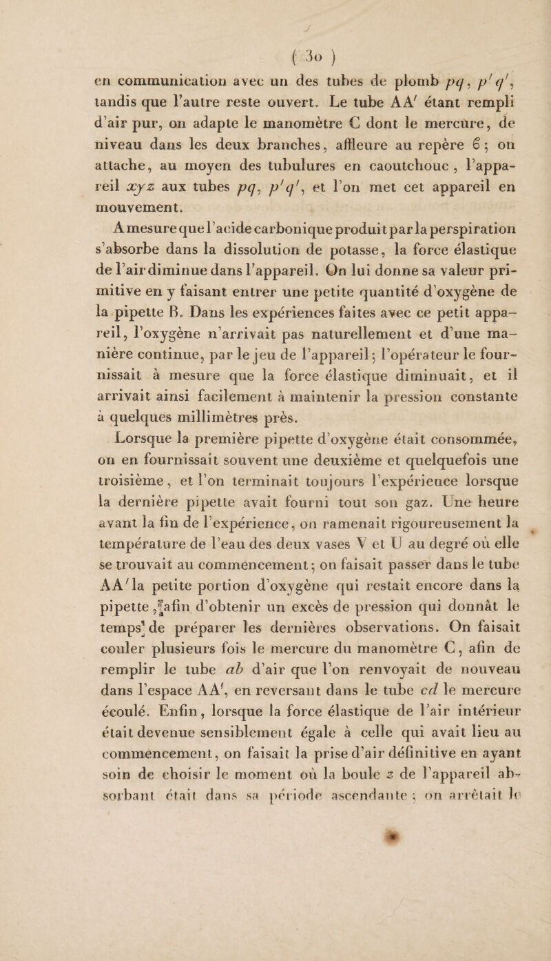 J ( 3o ) en communication avec un des tubes de plomb pq ^ p’ ^ tandis que l’autre reste ouvert. Le tube AA' étant rempli d’air pur, on adapte le manomètre C dont le mercure, de niveau dans les deux branches, affleure au repère ê; on attache, au moyen des tubulures en caoutchouc, l’appa¬ reil XJ Z aux tubes pq^ p' l’ou met cet appareil en mouvement, A mesure que l ’acide carbonique produit par la perspiration s’absorbe dans la dissolution de potasse, la force élastique de l’air diminue dans l’appareil. On lui donne sa valeur pri¬ mitive en y faisant entrer une petite quantité d’oxygène de la pipette B, Dans les expériences faites avec ce petit appa¬ reil, l’oxygène n’arrivait pas naturellement et d’une ma¬ nière continue, par le jeu de l’appareil 5 l’opérateur le four¬ nissait à mesure que la force élastique diminuait, et il arrivait ainsi facilement à maintenir la pression constante à quelques millimètres près. Lorsque la première pipette d’oxygène était consommée, on en fournissait souvent une deuxième et quelquefois une troisième, et l’on terminait toujours l’expérience lorsque la dernière pipette avait fourni tout son gaz. Une heure avant la lîn de l’expérience, ou ramenait rigoureusement la température de l’eau des deux vases V et U au degré où elle se trouvait au commencement 5 on faisait passer dans le tube AA'la petite portion d’oxygène qui restait encore dans la pipette 5|afin d’obtenir un excès de pression qui donnât le temps] de préparer les dernières observations. On faisait couler plusieurs fois le mercure du manomètre C, afin de remplir le tube ah d’air que l’on renvoyait de nouveau dans l’espace AA', en reversant dans le tube cd le mercure écoulé. Enfin, lorsque la force élastique de l’air intérieur était devenue sensiblement égale à celle qui avait lieu au commencement, on faisait la prise d’air définitive en ayant soin de choisir le moment où la boule z de l’appareil ab¬ sorbant était dans sa période ascendante ; on arrêtait le m