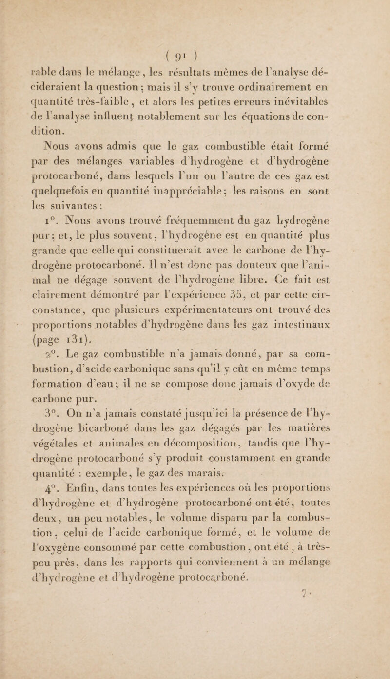 ( 9‘ ) rahlo dans le mélange , les résultats memes de l’analyse dé¬ cideraient la question*, mais il s’y trouve ordinairement en quantité très-laible, et alors les petites erreurs inévitables de l’analyse inlluent notablement sur les équations de con¬ dition. Nous avons admis que le gaz combustible était formé par des mélanges variables d’hydrogène et d’hydrogène protocarboné, dans lesquels Tun ou l’autre de ces gaz est quelquefois en quantité inappréciable ^ les raisons en sont les suivantes: i^. Nous avons trouvé fréquemment du gaz hydrogène pur^ et, le plus souvent, l’hydrogène est en quantité plus grande que celle qui constituerait avec le carbone de l’hy¬ drogène protocarboné. Il n’est donc pas douteux que l’ani¬ mal ne dégage souvent de l’hydrogène libre. Ce fait est clairement démontré par l’expérience 35, et par cette cir¬ constance, que plusieurs expérimentateurs ont trouvé des proportions notables d’hydrogène dans les gaz intestinaux (page i3i). 2^. Le gaz combustible n’a jamais donné, par sa com¬ bustion, d’acide carbonique sans qu’il y eût en meme temps formation d’eau; il ne se compose donc jamais d’oxyde de carbone pur. 3®. On n’a jamais constaté jusqu’ici la présence de l’hy¬ drogène bicarboné dans les gaz dégagés par les matières végétales et animales en décomposition, tandis que l’hy- ■drogène protocarboné s’y produit constamment en grande quantité : exemple, le gaz des marais. 4^^. Enfin, dans toutes les expériences où les proportions d’hydrogène et d’hydrogène protocarboné ont été, toutes deux, un peu notables, le volume disparu par la combus¬ tion, celui de l’acide carbonique formé, et le volume de l’oxygène consommé par cette combustion, ont été , à très- peu près, dans les rapports qui conviennent à un mélange d’hydrogène et d’hydrogène protocarboné. 7-