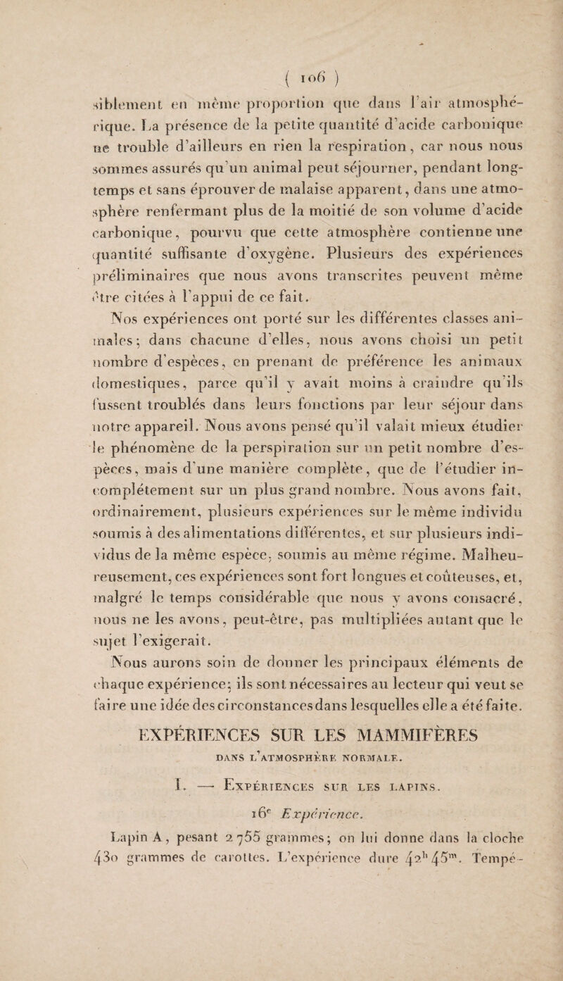 ( ) siblemeiU en même proportion que dans l’air atmosphé¬ rique. La présence de la petite quantité d’acide carbonique ne trouble d’ailleurs en rien la respiration, car nous nous sommes assurés qu’un animal peut séjourner, pendant long¬ temps et sans éprouver de malaise apparent, dans une atmo¬ sphère renfermant plus de la moitié de son volume d’acide carbonique, pourvu que cette atmosphère contienne une (juantité suffisante d’oxygène. Plusieurs des expériences préli minai res que nous avons transcrites peuvent même être citées à l’appui de ce fait. Nos expériences ont porté sur les différentes classes ani- uiales; dans chacune d’elles, nous avons choisi un petit nombre d’espèces, en pirenant de préférence les animaux domestiques, parce qu’il y avait moins à craindre cpi’ils fussent troublés dans leurs fonctions par leur séjour dans notre appareil. Nous avons pensé qu’il valait mieux étudier le phénomène de la perspiration sur un petit nombre d’es¬ pèces, mais d’une manière complète, que de l’étudier in- corapîéternent sur un plus grand nombre. Nous avons fait, ordinairement, plusieurs expériences sur le même individu soumis à des alimentations dllférentes, et sur plusieurs indi¬ vidus de la même espèce, soumis au même régime. Malheu¬ reusement, ces expériences sont fort longues et coûteuses, et, malgré le temps considérable que nous y avons consacré, nous ne les avons, peut-être, pas multipliées autant que le sujet l’exigerait. Nous aurons soin de donner les principaux éléments de chaque expérience; ils sont nécessaires au lecteur c^ui veut se faire une idée dcscirconstancesdans lesquelles elle a été faite. EXPÉRIENCES SUR LES MAMMIET>RES DANS l’atmosphère NORMALE. I. — Expériences sur les lapins. i6^ Expcrirncc.. Lapin A, pesant 2765 grammes; on lui donne dans la cloche 430 grammes de carottes. Inexpérience dure 4^^'4-^’”- Tempé -
