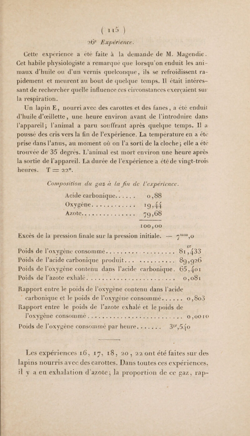 26*^ Expérience. Cette expérience a été faite à la deinande de M. Magendie. Cet habile physiologiste a remarqué que lorsqu'on enduit les ani¬ maux d’huile ou d’un vernis quelconque, ils se refroidissent ra¬ pidement et meurent au bout de quelque temps. Il était intéres¬ sant de rechercher quelle influence ces circonstances exerçaient sur la respiration. Un lapin E, nourri avec des carottes et des fanes, a été enduil d’huile d’œillette, une heure environ avant de l’introduire dans l’appareil; l’animal a paru souffrant après quelque temps. Il a poussé des cris vers la fin de l’expérience. La température en a été prise dans l’anus, au moment où on l’a sorti de la cloche ; elle a été trouvée de 35 degrés. L’animal est mort environ une heure après la sortie de l’appareil. La durée de l’expérience a été de vingt-trois heures. T = 22°. Composition du gaz à la fin de l’expérience. Acide carbonique. 0,88 Oxygène. i9j44 Azote. '79,68 100,00 Excès de la pression finale sur la pression initiale. — gr Poids de l’oxygène consommé... 81,483 Poids de l’acide carbonique produit. . . . 89,926 Poids de l’oxygène contenu dans l’acide carbonique. 65,4ei Poids de l’azote exhalé.. 0,081 Rapport entre le poids de l’oxygène contenu dans l’acide carbonique et le poids de l’oxygène consommé.o,8o3 Rapport entre le poids de l’azote exhalé et le poids de l’oxygène consommé.. . 0,0010 Poids de l’oxygène consommé par lieure. 3®'’,54o Les expériences 16, 17, 18 , 20 , 22 ont été faites sur des lapins nourris avec des carottes. Dans toutes ces expériences, il y a eu exhalation d’azote; la proportion de ce gaz, rap-