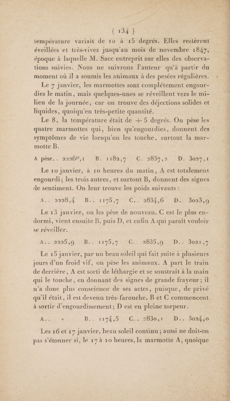 ( «34 ) tempéralure variait de lo à x5 degrés. Elles restèrent éveillées et très-vives jusqu’au mois de novembre 1847? époque à laquelle M. Sacc entreprit sur elles des observa¬ tions suivies. Nous ne suivrons Fauteur qu’à partir du moment où il a soumis les animaux à des pesées régulières. Le 7 janvier, les marmottes sont complètement engour¬ dies le matin, mais quelques-unes se réveillent vers le mi¬ lieu de la journée, car on trouve des déjections solides et liquides, quoiqu’on très-petite quantité. Le 8, la température était de -f-5 degrés. On pèse les quatre marmottes qui, bien qu’engourdies, donnent des symptômes de vie lorsqu’on les touche, surtout la mar¬ motte B. A pèse.. 2226^’',I B. 1182,7 C. 2887,2 D. 8027,1 Le 10 janvier, à 10 heures du matin, A est totalement engourdi; les trois autres, et surtout B, donnent des signes de sentiment. On leur trouve les poids suivants : A.. 2228,4 B.. 1176,7 G,. 2884,6 D. 8028,9 Le i3 janvier, on les pèse de nouveau. C est le plus en¬ dormi, vient ensuite B, puis D, et enfin A qui paraît vouloir se réveiller. A.. 2226,9 B.. 1176,7 C.. 2886,9 • 3o2î ,7 Le i5 janvier, par un beau soleil qui fait suite à plusieurs jours d’un froid vif, on pèse les animaux. A part le train de derrière, A est sorti de léthargie et se soustrait à la main qui le touche, en donnant des signes de grande frayeur; il n’a donc plus conscience de ses actes, puisque, de privé qu’il était, il est devenu très-farouche. B et C commencent à sortir d’engourdissement; D est en pleine torpeur. A.. » B.. 1174,6 G.. 2880,1 D.. 8024,0 Les 16 et 17 janvier, beau soleil continu ; aussi ne doit-on