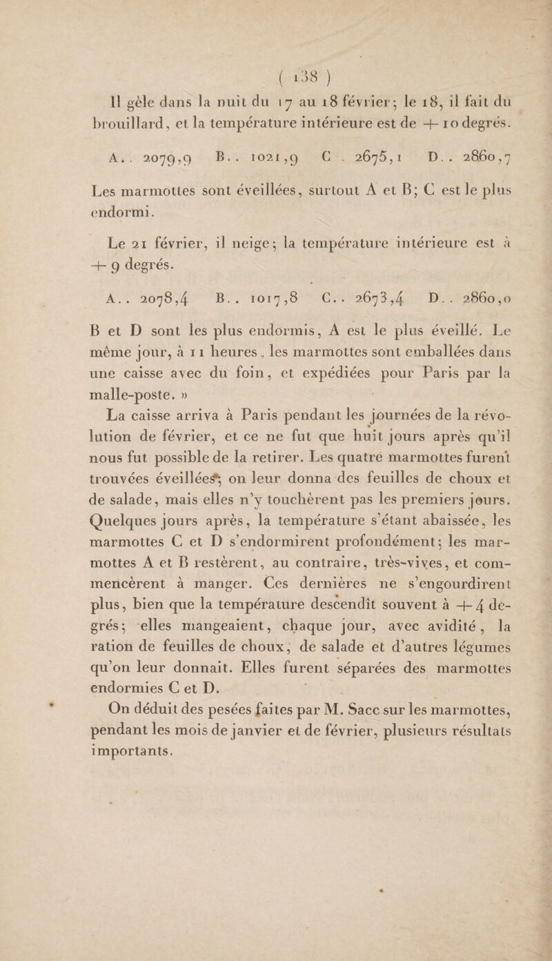 ( ‘:'>8 ) 11 gèle dans la nuit du 17 au i8 février; le 18, il fait du brouillard, et la température intérieure est de -h 10degrés. A.. 2079,9 B.. 1021,9 2675,1 D. . 2860,7 Les marmottes sont éveillées, surtout A et B; C est le plus endormi. Le 21 février, il neige; la température intérieure est à -h g degrés. A.. 2078,4 B.. 1017,8 C.. 2673,4 D.. 2860,0 B et D sont les plus endormis, A est le plus éveillé. Le même jour, à 11 heures , les marmottes sont emballées dans une caisse avec du foin, et expédiées pour Paris par la malle-poste. n La caisse arriva à Paris pendant les journées de la révo- lution de février, et ce ne fut que huit jours après qu’il nous fut possible de la retirer. Les quatre marmottes furent trouvées éveillée^, on leur donna des feuilles de choux et de salade, mais elles n’y touchèrent pas les premiers jours. Quelques jours après, la température s’étant abaissée, les marmottes C et D s’endormirent profondément; les mar¬ mottes A et B restèrent, au contraire, très-viyes, et com¬ mencèrent à manger. Ces dernières ne s’engourdirent plus, bien que la température descendit souvent à H- 4 de¬ grés; elles mangeaient, chaque jour, avec avidité, la ration de feuilles de choux, de salade et d’autres légumes qu’on leur donnait. Elles furent séparées des marmottes endormies C et D. On déduit des pesées faites par M. Sacc sur les marmottes, pendant les mois de janvier et de février, plusieurs résultats importants.