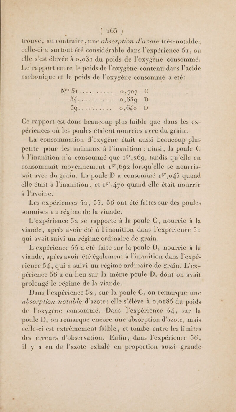 ( «œ ) li'oiivé, au contraire, U lie <7Z^50/y;?/o/^ d'cizotc très-uulable ^ celle -ci a surtout été considérable dans l’expérience 5i, où elle s’est élevée à o,o3i du poids de l’oxygène consommé. Le rapport entre le poids de l’oxygène contenu dans l’acide carbonique et le poids de l’oxygène consommé a été: 51. o, 'JO'] C 54. 0,689 D 59.. O ,640 D Ce rapport est donc beaucoup plus faible que dans les ex¬ périences où les poules étaient nourries avec du grain. La consommation d’oxygène était aussi beaucoup plus petite pour les animaux à l’inanition : ainsi, la poule C à l’inanition n’a consommé que tandis qu’elle en consommait moyennement i^‘’,692 lorsqu’elle se nourris¬ sait avec du grain. La poule D a consommé iS‘’,o45 quand elle était à l’inanition, et iS'',470 quand elle était nourrie à l’avoine. Les expériences 62, 55. 56 ont été faites sur des poules soumises au régime de la viande. L’expérience 62 se rapporte à la poule C, nourrie à la viande, après avoir été à l’inanition dans l’expérience 5i qui avait suivi un régime ordinaire de grain. L’expérience 55 a été faite sur la poule D, nourrie à la viande, après avoir été également à l’inanition dans l’expé¬ rience 54, qui a suivi un régime ordinaire de grain. L’ex- , périence 56 a eu lieu sur la même poule D, dont on avait prolongé le régime de la viande. Dans l’expérience 52, sur la poule C, on remarque une absorption notable d’azote5 elle s’élève à o,oi85 du poids de l’oxygène consommé. Dans l’expérience 54, sur la poule D, on remarque encore une absorption d’azote, mais celle-ci est extrêmement faible, et tombe entre les limites des erreurs d’observation. Enfin, dans l’expérience 56, il y a eu de l’azote exhalé en proportion aussi grande