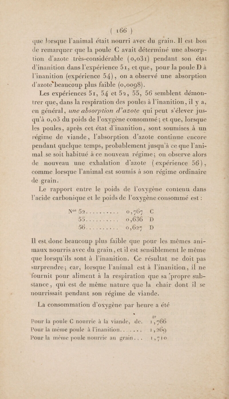 que lorsque ranimai était nourri avec du grain. Il est bon de remarquer que la poule G avait déterminé une absorp¬ tion d’azote très-considérable (o,o3i) pendant son état d’inanition dans l’expérience 5i, et que, pour la poule D à l’inanition (expérience 54), on a observé une absorption d’azote'^beaucoup plus faible (0,0098). Les expériences 5i, 54 et 5*2, 55, 56 semblent démon¬ trer que, dans la respiration des poules à l’inanition, il y a, en général, une absorption azote qui peut s’élever jus¬ qu’à o,o3 du poids de l’oxygène consommé ; et que, lorsque les poules, après cet état d’inanition, sont soumises à un régime de viande, l’absorption d’azote continue encore pendant quelque temps, probablement jusqu’à ce que l’ani¬ mal se soit habitué à ce nouveau régime^ on observe alors (le nouveau une exhalation d’azote (expérience 56), comme lorsque l’animal est soumis à son régime ordinaire de grain. Le rapport entre le poids de l’oxygène contenu dans l’acide carbonique et le poids de l’oxygène consommé est : 62. O 5767 C 55 . 0,636 D 56 . 0,627 D Il est donc beaucoup plus faible que pour les mêmes ani¬ maux nourris avec du grain, et il est sensiblement le même que lorsqu’ils sont à l’inanition. Ce résultat ne doit pas surprendre*, car, lorsque l’animal est à l’inanition, il ne fournit pour aliment à la respiration que sa [propre sub¬ stance , qui est de même nature que la chair dont il se nourrissait pendant son régime de viande. La consommation d’oxygène par heure a été » gr Pour la poule C nourrie à la viande, de. 1 ,766 Pour la même poule à l’inanition...... i,269 Pour la même poule nourrie au gi’ain. , . 1,710