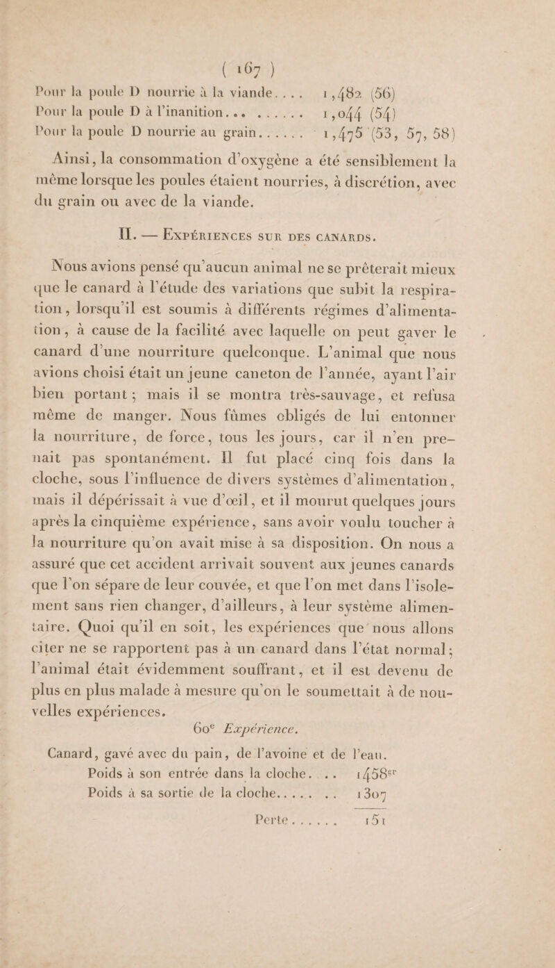 ( '^7 ) Pour la poule 1) nourrie à la viande. ... i ,482. (58) Pour la poule D à l’inanition. i ,o44 (54) Pour la poule D nourrie au grain. i ,4y5 (53, 57, 58) Ainsi, la consommation d’oxygène a été sensiblement la meme lorsque les poules étaient nourries, à discrétion, avec du grain ou avec de la viande. IL — Expériences sur des canards. Nous avions pensé qu’aucun animal ne se prêterait mieux que le canard à l’étude des variations que subit la resjiira- tion, lorsqu’il est soumis à différents régimes d’alirnenta- îion, à cause de la facilité avec laquelle on peut gaver le canard d’une nourriture quelconque. L’animal que nous avions choisi était un jeune caneton de l’année, ayant l’air bien portant; mais il se montra très-sauvage, et refusa meme de manger. Nous fumes obligés de lui entonner la nourriture, de force, tous les jours, car il n’en pre¬ nait pas spontanément. Il fut placé cinq fois dans la cloche, sous l’influence de divers systèmes d’alimentation, mais il dépérissait à vue d’œil, et il mourut quelques jours après la cinquième expérience, sans avoir voulu touchera la nourriture cju’on avait mise à sa disposition. On nous a assuré que cet accident arrivait souvent aux jeunes canards que l’on sépare de leur couvée, et que l’on met dans l’isole¬ ment sans rien changer, d’ailleurs, à leur système alimen¬ taire. Quoi qu’il en soit, les expériences que nous allons citer ne se rapportent pas à un canard dans l’état normal; l’animal était évidemment souffrant, et il est devenu de plus en plus malade à mesure qu’on le soumettait à de nou¬ velles expériences. 60*^ Expérience. Canard, gavé avec du pain, de l’avoine et de l’eau. Poids à son entrée dans la cloche. . . i458s'’ Poids à sa sortie de la cloche. 1807 Perte