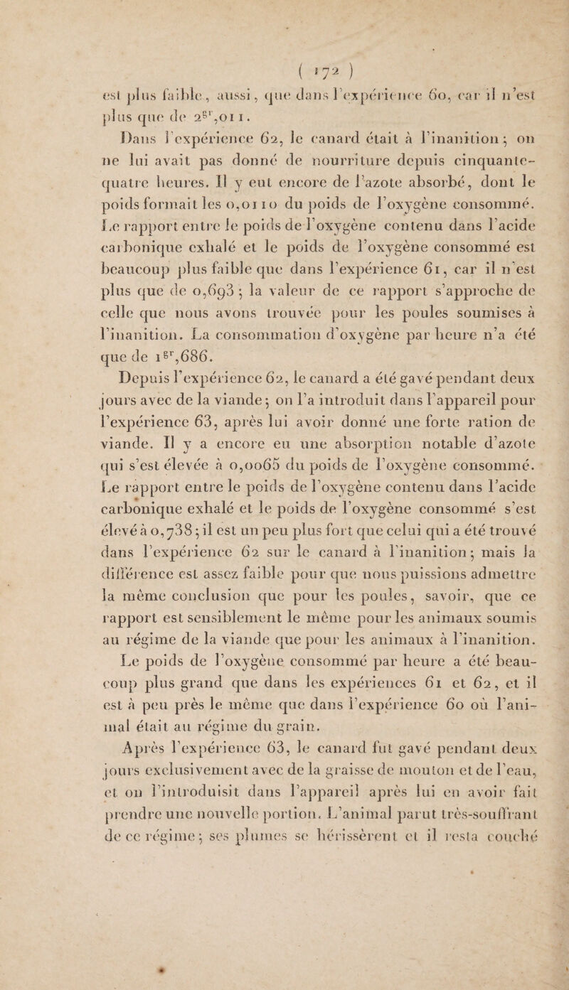 ( ‘7^ ) (isl jjius iaihle, aussi, (jut; dans l\‘xpéj“i( lu^e 6o, car il n’est plus que de i. Dans l’expérience 62, le canard était à Finanîtion^ 011 ne lui avait pas donné de nourriture depuis cinquante- quatre heures. Il y eut encore de Fazote absorbé, dont le poids formait les 0,0110 du poids de Foxygène consommé. Le rap])ort entre le poids de l’oxygène contenu dans Facide carbonique exhalé et le poids de Foxygène consommé est beaucoup plus faible que dans l’expérience 61, car il n est plus que de 0,693 *, la valeur de ce rapport s’approche de celle que nous avons trouvée pour les poules soumises à l’inanition. La consomination d’oxygène par lieure n’a été que de i^^’,686. Depuis l’expérience 62, le canard a été gavé pendant deux jours avec de la viande -, on Fa introduit dans l’appareil pour l’expérience 63, après lui avoir donné une forte ration de viande. Il y a encore eu une absorption notable d’azote qui s’est élevée rà o,oo65 du poids de Foxygène consommé. Le rapport entre le poids de Foxygène contenu dans Facide carbonique exhalé et le poids de Foxygène consommé s’est élevé à O, [738 pl est un peu plus fort que celui qui a été trouvé dans l’expérience 62 sur le canard à l’inanition 5 mais la dillérence est assez faible pour que nous puissions admettre la même conclusion que pour les poules, savoir, que ce rapport est sensiblement le même pour les animaux soumis au régime de la viande que pour les animaux à l’inanition. Le poids de Foxygène consommé par heure a été beau¬ coup plus grand que dans les expériences 61 et 62, et il est à peu près le même que dans l’expérience 60 où l’ani¬ mai était au régime du grain. Après l’expérience 63, le canard fut gavé pendant deux jours exclusivement avec de la graisse de mouton et de l’eau, et on l’introduisit dans l’appareil après lui en avoir fait prendre une nouvelle portion. IFanimal parut très-souffrant de ce régime 5 ses plumes se hérissèrent et il resta coiudié