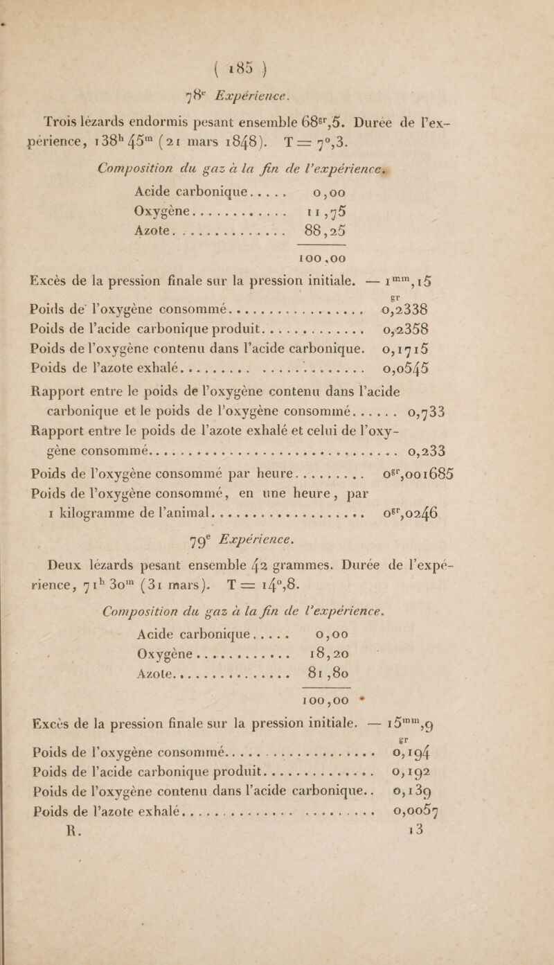 ( ‘«5 ) 78* Expérience. Trois lézards endormis pesant ensemble 68s*',5. Durée de Tex- périence, t38^4^‘ mars 1848). Trrr 7°,3. Composition du gaz à la fin de Vexpériencc. Acide carbonique. 0,00 Oxygène. iIj75 Azote. 88,25 100,00 Excès de la pression finale sur la pression initiale. — Poids de’ l’oxygène consommé. 0,2338 Poids de l’acide carbonique produit... 0,2358 Poids de l’oxygène contenu dans l’acide carbonique. 0,1715 Poids de l’azote exhalé... o,o545 Rapport entre le poids de l’oxygène contenu dans l’acide carbonique et le poids de l’oxygène consommé. 0,733 Rapport entre le poids de l’azote exhalé et celui de l’oxy¬ gène consommé.... . o,233 Poids de l’oxygène consommé par heure. o^‘',ooi685 Poids de l’oxygène consommé, en une heure, par I kilogramme de l’animal. 0^^0246 79® Expérience. Deux lézards pesant ensemble 4^ grammes. Durée de l’expé¬ rience, 71^ 30' (3i mars). T= 14*^78. Composition du gaz à la fin de Vexpérience. Acide carbonique. 0,00 Oxygène . 18,20 ^^zo te .4............. 81,80 100,00 • Excès de la pression finale sur la pression initiale. — i5’“,9 gr Poids de l’oxygène consommé.. 0,194 Poids de l’acide carbonique produit. 0,192 Poids de l’oxygène contenu dans l’acide carbonique.. 0,189 Poids de l’azote exhalé.. 0,0057 R. i3