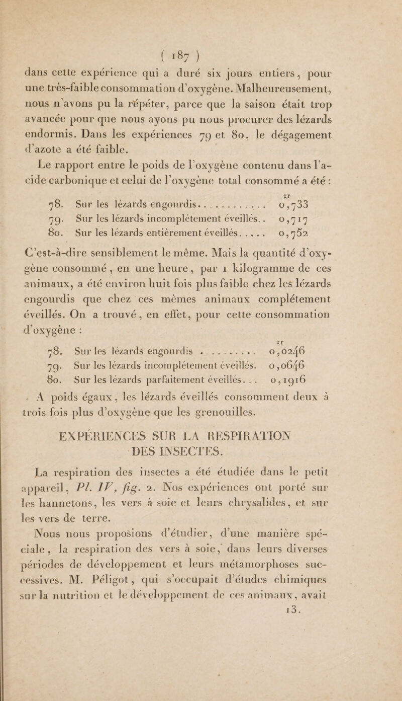 dans cette expérience qui a duré six jours entiers, pour une très-faible consommation d’oxygène. Malheureusement, nous n’avons pu la répéter, parce que la saison était trop avancée pour que nous ayons pu nous procurer des lézards endormis. Dans les expériences yç et 80, le dégagement d’azote a été faible. Le rapport entre le poids de l’oxygène contenu dans l’a¬ cide carbonique et celui de l’oxygène total consommé a été : gr 78. Sur les lézards engourdis.. 0,733 79. Sur les lézards incomplètement éveillés.. o >717 80. Sur les lézards entièrement éveillés. 0,752 C’est-à-dire sensiblement le même. Mais la quantité d’oxy¬ gène consommé , en une heure, par .1 kilogramme de ces animaux, a été environ huit fois plus faible chez les lézards engourdis que chez ces mêmes animaux complètement éveillés. On a trouvé, en effet, pour cette consommation d’oxygène : gr 78. Sur les lézards engourdis .. 0,0246 79. Sur les lézards incomplètement éveillés, o ,0646 80. Sur les lézards parfaitement éveillés. . . 0,1916 » A poids égaux, les lézards éveillés consomment deux à trois fois plus d’oxygène que les grenouilles. EXPÉRIENCES SUR LA RESPIRATION DES INSECTES. La respiration des insectes a été étudiée dans le petit appareil, PL IV> fig. 2. Nos expériences ont porté sur les hannetons, les vers à soie et leurs chrysalides, et sur les vers de terre. Nous nous proposions d’étudier, d’une manière spé¬ ciale, la respiration des vers à soie, dans leurs diverses périodes de développement et leurs métamorphoses suc¬ cessives. iVI. Péligot, qui s’occupait d’études chimiques sur la nutrition et le développtunent de ces animaux, avait i3.