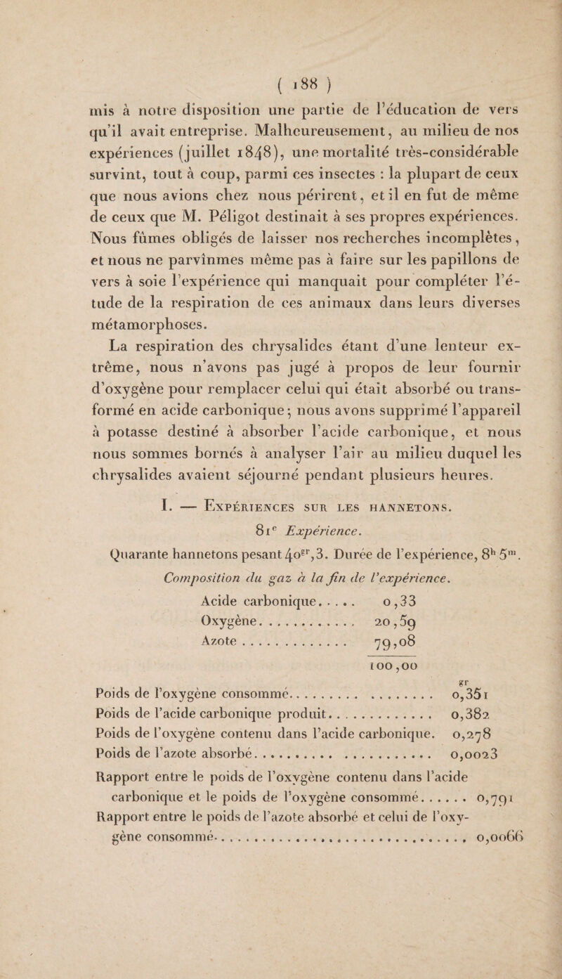 ( ) mis à notre disposition une partie de l’éducation de vers qu’il avait entreprise. Malheureusement, au milieu de nos expériences (juillet 1848), une mortalité très-considérable survint, tout à coup, parmi ces insectes : la plupart de ceux que nous avions chez nous périrent, et il en fut de même de ceux que M. Péligot destinait à ses propres expériences. Nous fûmes obligés de laisser nos recherches incomplètes, et nous ne parvînmes même pas à faire sur les papillons de vers à soie l’expérience qui manquait pour compléter l’é¬ tude de la respiration de ces animaux dans leurs diverses métamorphoses. La respiration des chrysalides étant d’une lenteur ex¬ trême, nous n’avons pas jugé à propos de leur fournir d’oxygène pour remplacer celui qui était absorbé ou trans¬ formé en acide carbonique^ nous avons supprimé l’appareil à potasse destiné à absorber l’acide carbonique, et nous nous sommes bornés à analyser l’air au milieu duquel les chrysalides avaient séjourné pendant plusieurs heures. I. — Expériences sur les hannetons. Expérience. Quarante hannetons pesant 40®^,3. Durée de l’expérience, 8^' 5’. Composition du gaz à la fin de Vexpérience. Acide carbonique. o, 33 Oxygène. 20,59 Azote. 79? 08 ï 00,00 Poids de l’oxygène consommé. o,35i Poids de l’acide carbonique produit. 0,382 Poids de l’oxygène contenu dans l’acide carbonique. o,2.'jS Poids de l’azote absorbé. 0,0028 Rapport entre le poids de l’oxygène contenu dans l’acide carbonique et le poids de l’oxygène consommé. ^?79i Rapport entre le poids de l’azote absorbé et celui de l’oxy¬ gène consommé-..... . ...o,oo6b