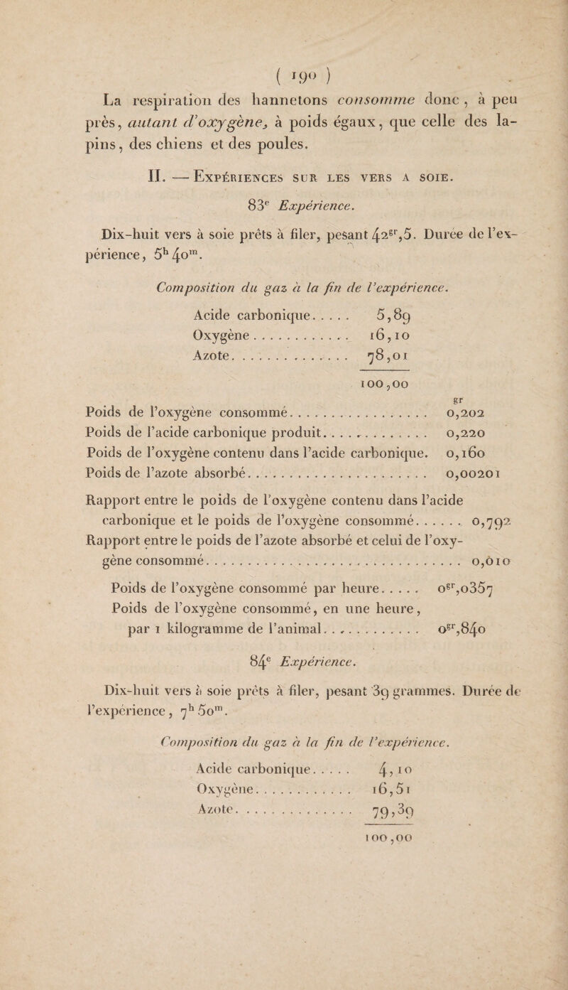 ( '.9» ) La respiration des hannetons consomme donc , à peu près, autant d’oxygène^ à poids égaux, que celle des la¬ pins , des chiens et des poules. II.—Expériences sur les vers a soie. 83® Expérience. Dix-huit vers à soie prêts à filer, pesant 42®*’,5. Durée de l’ex¬ périence, Composition du gaz à la fin de l’expérience. Acide carbonique. 5,89 Oxygène.. . 16, i o Azote. . ’]8,01 100,00 gf Poids de l’oxygène consommé. .. 0,202 Poids de l’acide carbonique produit. . . . .. 0,220 Poids de l’oxygène contenu dans l’acide carbonique. 0,160 Poids de l’azote absorbé. .. 0,00201 Rapport entre le poids de l’oxygène contenu dans l’acide carbonique et le poids de l’oxygène consommé. Rapport entre le poids de l’azote absorbé et celui de l’oxy¬ gène consommé..... 0,010 Poids de l’oxygène consommé par heure. o^^,o35'] Poids de l’oxygène consommé, en une heure, par 1 kilogramme de l’animal.. o^^,84o 84® Expérience. Dix-huit vers à soie prêts à fder, jiesant 89 grammes. Durée de l’expérience, Composition du gaz à la fin de Vexpérience. Acide carbonique. 4 ? ^ ^ Oxygène. 16,51 Azote... 795^9 100,00