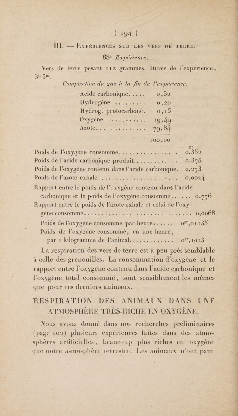 ( >94 ) ni. — Expériences ser les vers de terre. 88® Expéîiencc. Vers de terre pesant 112 grammes. Durée de l’expérience, 3h Composition du ^az à la fin de l’expérience. Acide carbonique. 0,82 Hydrogène.. . 0,20 Hydrog. protocarboné. o,i5 Oxygène .. 19,49 Azote. 797^4 100,00 g:r Poids de l’oxygène consommé. ... . 0,352 Poids de l’acide carbonique produit. 0,376 Poids de l’oxygène contenu dans l’acide carbonique. 0,278 Poids de l’azote exhalé... 0,0024 Rapport entre le poids de l’oxygène contenu dans l’acide carbonique et le poids de l’oxygène consommé. , , . . 0,776 Rapport entre le poids de l’azote exhalé et celui de l’oxy¬ gène consommé.... . 0,0068 Poids de l’oxygène consommé par heure.'. o§^’,oi i35 Poids de l’oxygène consommé, en une heure, par 1 kilogramme de l’animal.. .. o®'’,ioi3 La respiration des vers de terre est à peu près semblable à eelle des grenouilles. La consommation d’oxygène et le rapport entre l’oxygène contenu dans l’acide carbonique et l’oxygène total consommé, sont sensiblement les mêmes que pour ces derniers animaux. RESPIRATION DES ANIMAUX DANS UNE ATMOSPHÈRE TRÈS-RICHE EN OXYGÈNE. Nous avons donné dans nos reeberclies préliminaires (page 102) plusieurs expériences faites dans des atmo¬ sphères artificielles, beaucoup plus riches en oxygène que uolre asmosjahèie terrestre. J^es animaux n’ont paru